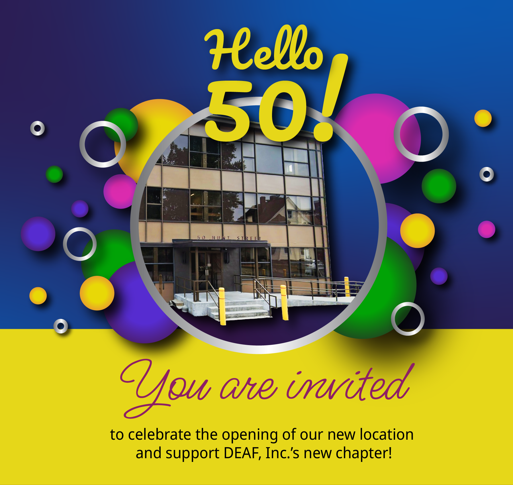 Graphic flyer of a light and dark blue gradient background with “Hello 50!” in fancy yellow text on top of a circular photo in the center of DEAF, Inc.’s new office building. Behind that are multiple full and outlined gradient circles in grey, yellow, purple, green, and pink surrounding the photo and title. In the center there is a bold yellow bar with “You are invited!” in a pink cursive font with “to celebrate the opening of our new location and support DEAF, Inc.’s new chapter!” below it. At the bottom is a light and dark pink gradient section with “September 14, 2023 5:00 - 7:00 pm 50 Hunt Street, Suite 200, Watertown, MA 02472" on the left. Thin yellow divider line is in the middle. “Appetizers will be served” is on the right with a yellow outlined rounded box below “RSVP” with a white QR code next to it.