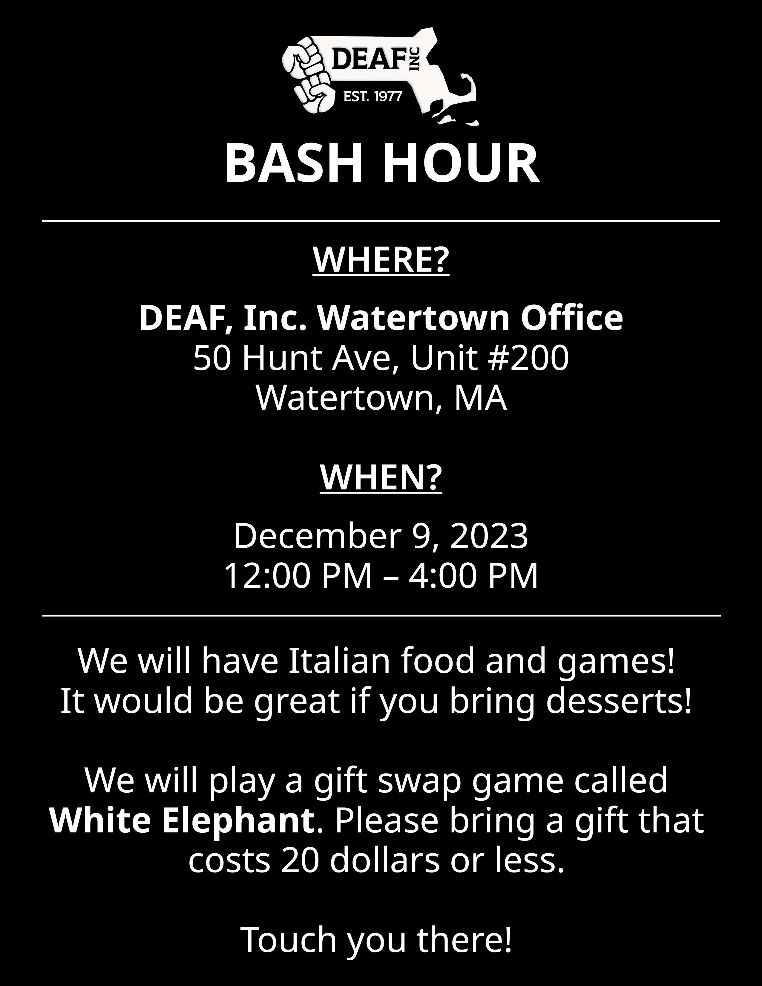 A black background flyer with information in white text as follows, “BASH HOUR WHERE? DEAF, Inc. Watertown Office 50 Hunt Ave, Unit #200 Watertown, MA WHEN? December 9, 2023 12:00 PM - 4:00 PM We will have Italian food and games! It would be great if you bring desserts! We will play a gift swap game called White Elephant. Please bring a gift that costs 20 dollars or less. Touch you there!” At the first top of the flyer is the DEAF, Inc. logo.