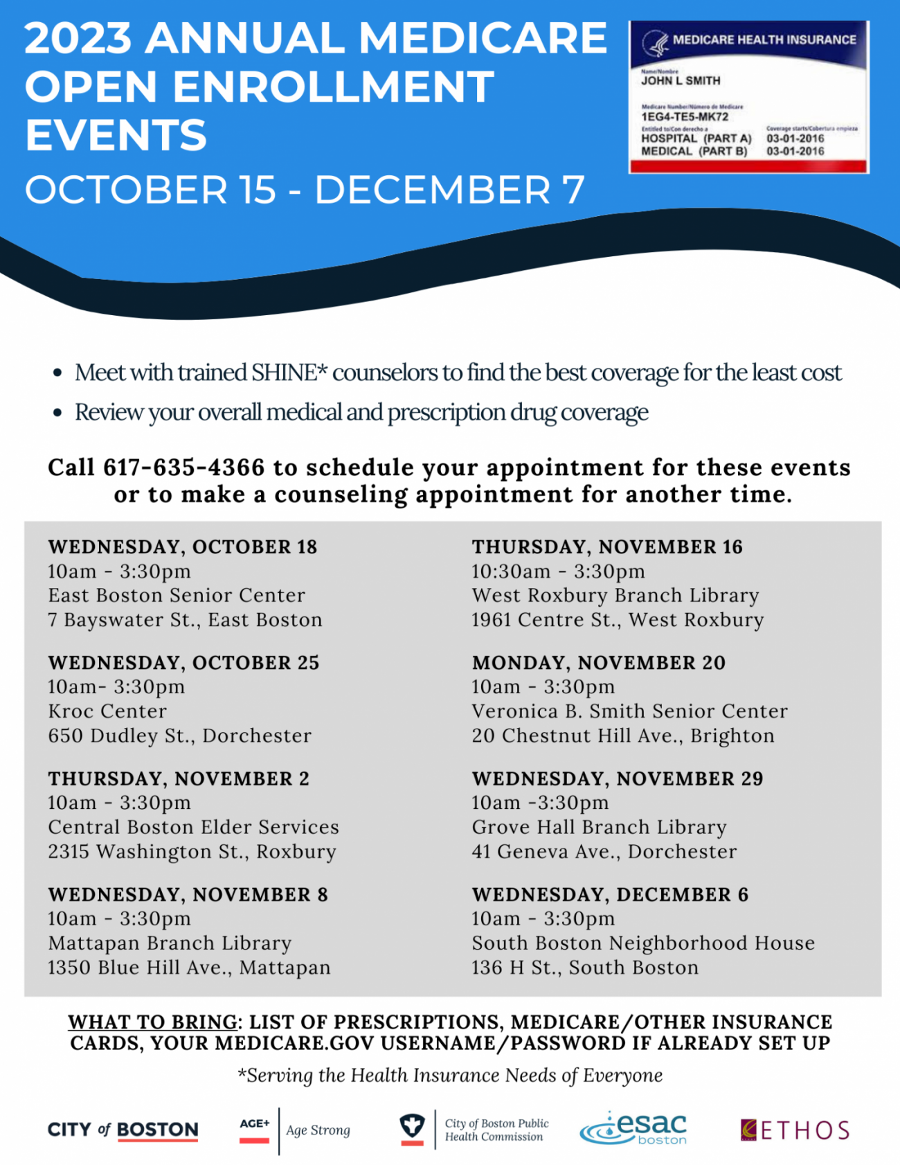 A flyer with a light blue wave strip at the top and plain white at the bottom for the background. The titled text reads, “2023 ANNUAL MEDICARE OPEN ENROLLMENT EVENTS OCTOBER 15 - DECEMBER 7” (The information below it says,) Meet with trained SHINE* counselors to find the best coverage for the least cost • Review your overall medical and prescription drug coverage Call 617-635-4366 to schedule your appointment for these events or to make a counseling appointment for another time. WEDNESDAY, OCTOBER 18 10am - 3:30pm East Boston Senior Center 7 Bayswater St., East Boston THURSDAY, NOVEMBER 16 10:30am - 3:30pm West Roxbury Branch Library 1961 Centre St., West Roxbury WEDNESDAY, OCTOBER 25 10am- 3:30pm Kroc Center 650 Dudley St., Dorchester MONDAY, NOVEMBER 20 10am - 3:30pm Veronica B. Smith Senior Center 20 Chestnut Hill Ave., Brighton THURSDAY, NOVEMBER 2 10am - 3:30pm Central Boston Elder Services 2315 Washington St., Roxbury WEDNESDAY, NOVEMBER 29 10am -3:30pm Grove Hall Branch Library 41 Geneva Ave., Dorchester WEDNESDAY, NOVEMBER 8 10am - 3:30pm Mattapan Branch Library 1350 Blue Hill Ave., Mattapan WEDNESDAY, DECEMBER 6 10am - 3:30pm South Boston Neighborhood House 136 H St., South Boston WHAT TO BRING: LIST OF PRESCRIPTIONS, MEDICARE / OTHER INSURANCE CARDS, YOUR MEDICARE.GOV USERNAME/PASSWORD IF ALREADY SET UP *Serving the Health Insurance Needs of Everyone” Images/logos: (image) an example of a insurance card reads, “MEDICARE HEALTH INSURANCE JOHN I SmitH Medicare hunder/insero de Medicare 1EG4-TE5-MK72 Entitled to Con derecho a Coverage starts/Coderta HOSPITAL (PART A) 03-01-2016 MEDICAL (PART B) 03-01-2016” (logos for the following) CITY of BOSTON, City of Boston Public Health Commission, Esac Boston, ETHOS, Age+, Age Strong.
