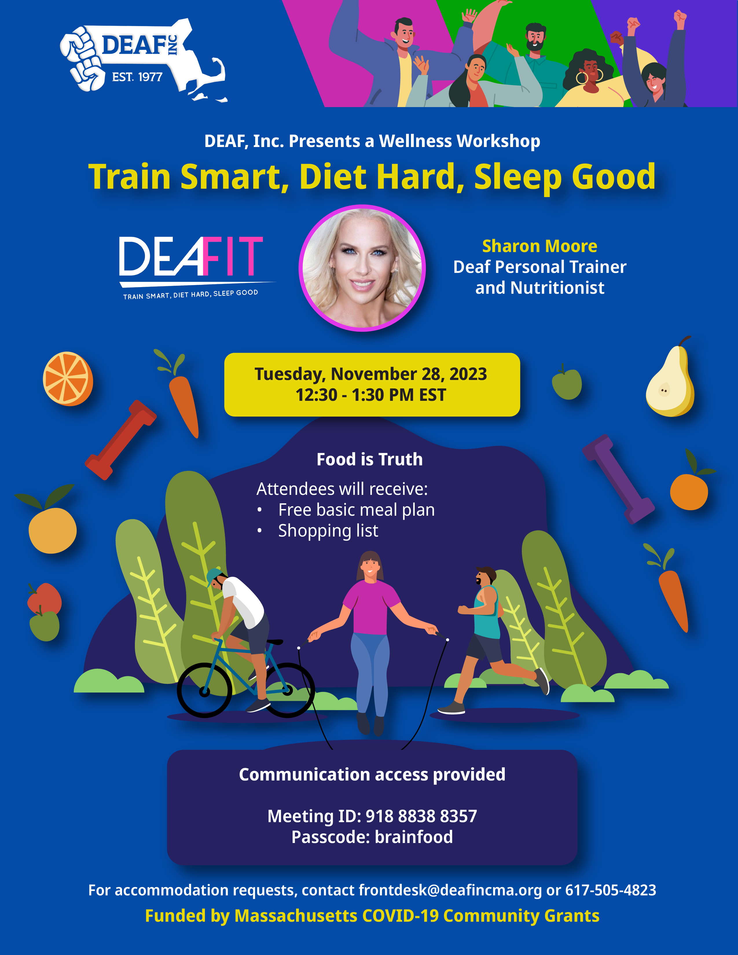 A dark blue background flyer with the center focused on 3 people doing different types of exercises surrounded by healthy foods and dumbbells. The information reads, “DEAF, Inc. Presents a Wellness Workshop Train Smart, Diet Hard, Sleep Good, Sharon Moore Deaf Personal Trainer and Nutritionist, Tuesday, November 28, 2023 12:30 - 1:30 PM EST Food is Truth, Attendees will receive: • Free basic meal plan •Shopping list Communication access provided Meeting ID: 918 8838 8357 Passcode: brainfood For accommodation requests, contact frontdesk@deafincma.org or 617-505-4823 Funded by Massachusetts COVID-19 Community Grants.” The following logos are on the flyer for DEAF, Inc. and DEAFIT. At the top right there is an image of a diverse group of people pumping their fists in the air.