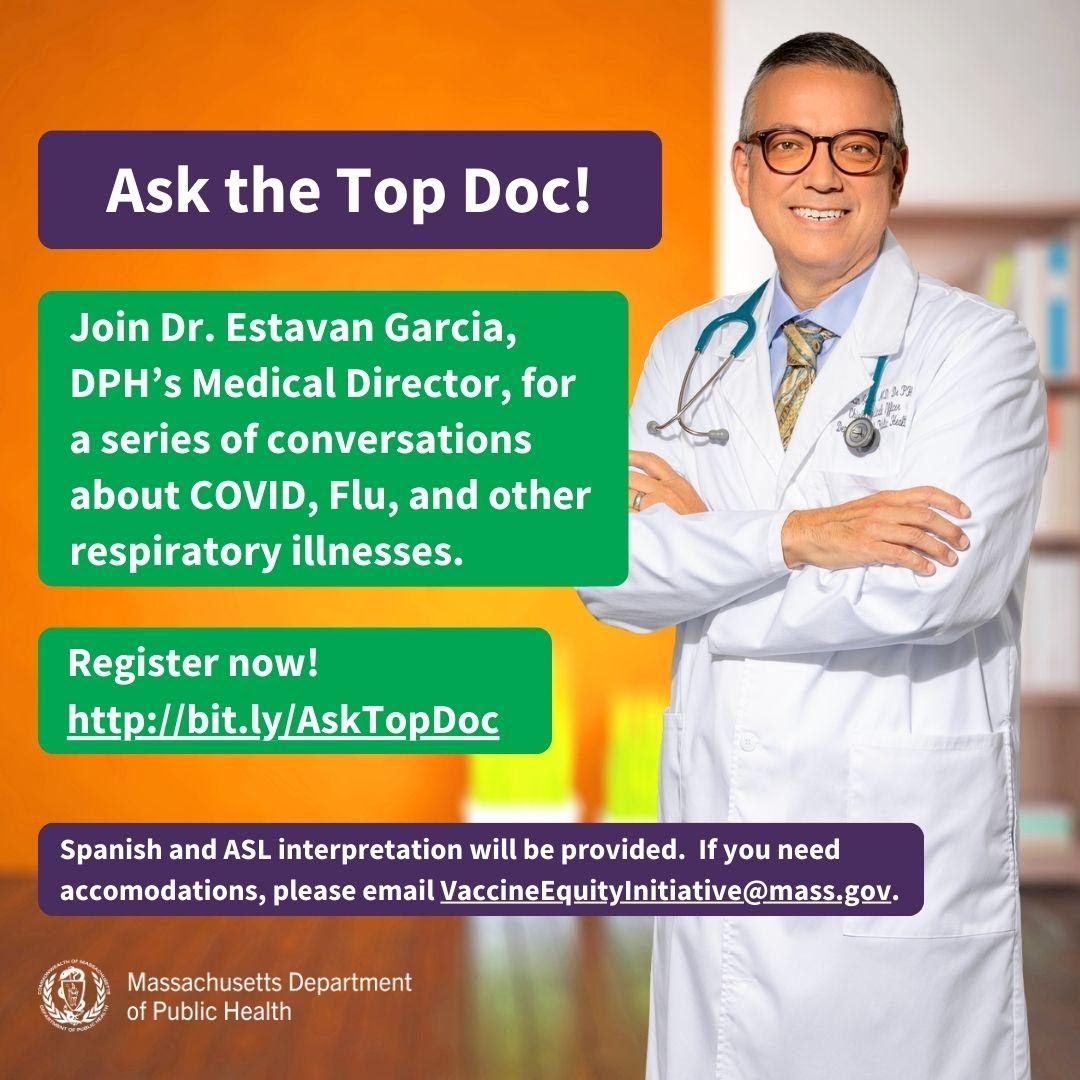 Graphic flyer with “Ask the Top Doc!” in a purple box at the top. “Join Dr. Estavan Garcia, DPH’s Medical Director, for a series of conversations about COVID, Flu, and other respiratory illnesses. Register now! http://bit.ly/AskTopDoc” in a green box underneath. Below that is “Spanish and ASL interpretation will be provided. If you need accommodations, please email VaccineEquityInitative@mass.gov” in a purple box. A smiling photo of Dr. Garcia standing in front of a blurred orange office background is on the right side. The Massachusettes Department of Public Health logo is at the very bottom left corner.