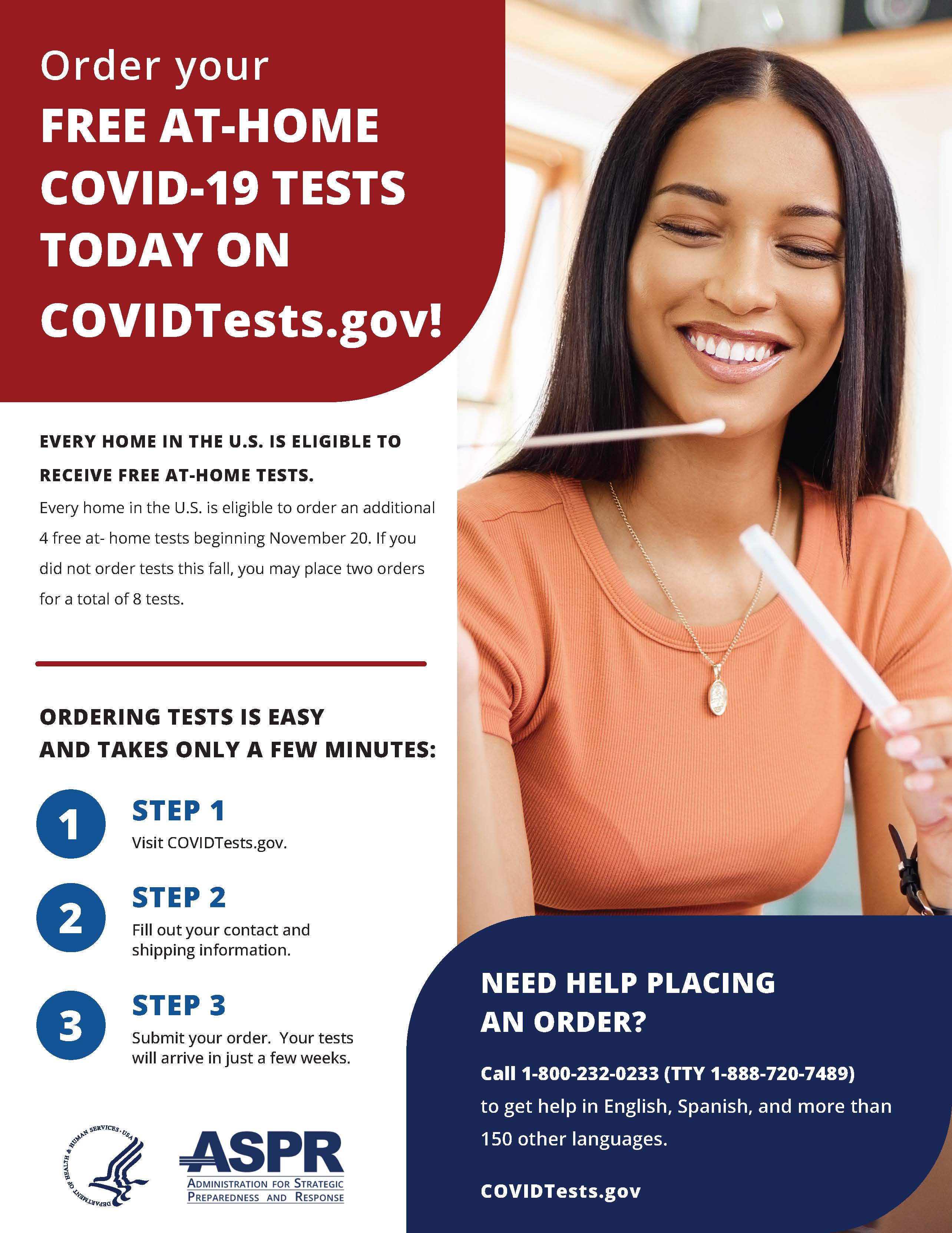 The image is an informational flyer promoting the availability of free at-home COVID-19 tests. The flyer details how to order the tests and includes the following points:  It announces "Order your FREE AT-HOME COVID-19 TESTS TODAY ON COVIDTests.gov!" Every home in the U.S. is eligible to receive free at-home tests. Additional free tests are available starting November 20, and if you haven't ordered tests in the fall, you may place two orders for a total of eight tests. The process of ordering tests is described as easy and quick, involving three steps: visiting COVIDTests.gov, filling out contact and shipping information, and submitting the order. The tests will arrive in a few weeks. If assistance is needed in placing an order, a helpline is provided with the number 1-800-232-0233 (TTY 1-888-720-7489), offering help in English, Spanish, and more than 150 other languages. The flyer includes the logo of ASPR (Administration for Strategic Preparedness and Response) and a picture of a smiling woman holding a COVID-19 test swab.