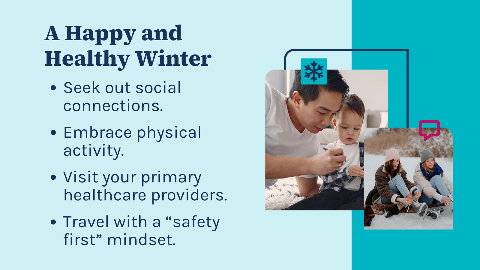 An informational graphic with the title "A Happy and Healthy Winter". It contains a list of suggestions to maintain well-being during the winter season:  Seek out social connections. Embrace physical activity. Visit your primary healthcare providers. Travel with a "safety first" mindset. On the right side of the graphic, there are two photographs within blue frames. The larger image shows an adult and a young child engaged in an activity together, possibly drawing or writing. The smaller photo captures two individuals sitting on a sled in the snow, suggesting outdoor winter activities. The graphic uses a cool blue color scheme that fits the winter theme and places emphasis on health and safety during the colder months.