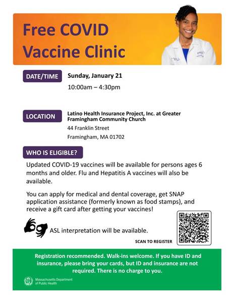 White flyer, orange banner on top with a female doctor smiling. Text reads "Free COVID Vaccine Clinic". Text below reads "Sunday, January 21, 2024 | 10:00 am - 4:30 pm EST  Latino Health Insurance Project, Inc. at Greater Framingham Community Church  44 Franklin Street  Framingham MA 01702    This weekend, at Latino Health Insurance Project Inc, in partnership with The Learning Center providing ASL interpreters for the clinic.    Updated COVID-19 vaccines will be available for persons ages 6 months and older. Flu and Hepatitis A vaccines will also be available.   You can apply for medical and dental coverage, get SNAP application assistance (formerly known as food stamps), and receive a gift card after getting your vaccines!    Registration recommended. Walk-ins welcome. If you have ID and insurance, please bring your cards, but ID and insurance are not required. There is no charge to you." QR code at bottom. Green box with small white text. Massachusetts Department of Public Health logo at bottom