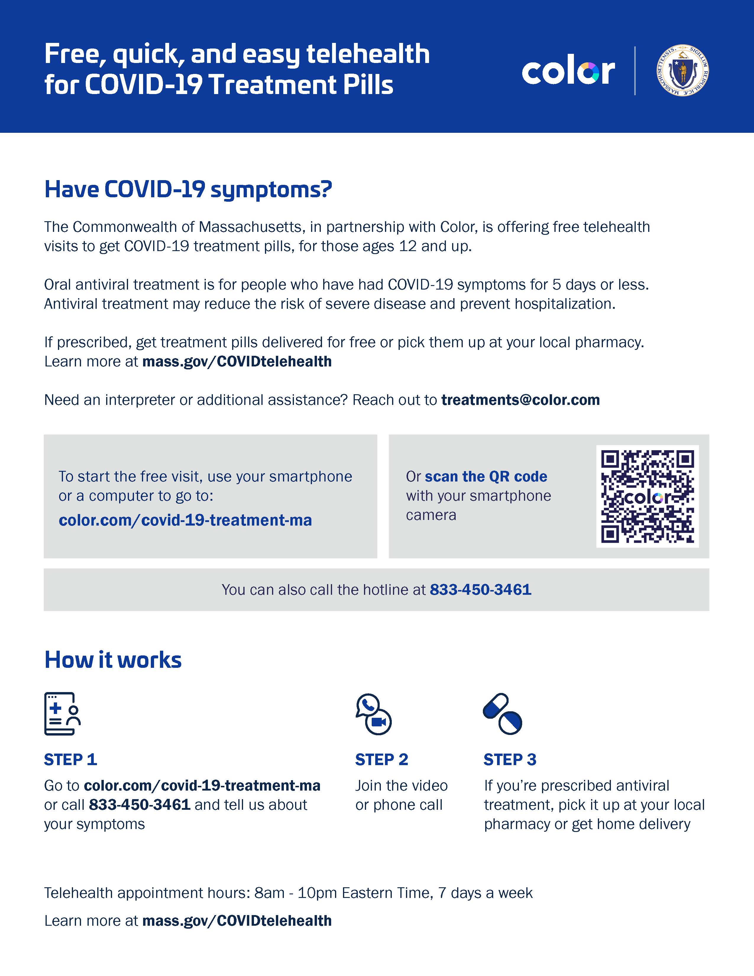 The flyer provides information about free telehealth services for COVID-19 treatment pills, specifically within the Commonwealth of Massachusetts in partnership with Color. It is targeted at individuals aged 12 and older who have COVID-19 symptoms. Here's a summary of the flyer's content:  Title: "Free, quick, and easy telehealth for COVID-19 Treatment Pills" If you have COVID-19 symptoms, you can get a free telehealth visit to obtain COVID-19 treatment pills. Oral antiviral treatment is suitable for those with symptoms for 5 days or less, which may reduce the risk of severe disease and prevent hospitalization. Pills can be delivered for free or picked up at a local pharmacy if prescribed. For more information or additional assistance, the flyer directs to mass.gov/COVIDtelehealth or treatments@color.com. To start the free visit, you can use a smartphone or computer to visit color.com/covid-19-treatment-ma or scan the QR code provided. A hotline is also available at 833-450-3461. The flyer explains the process in three steps: Step 1: Go to the website or call the hotline and describe your symptoms. Step 2: Join the video or phone call for the consultation. Step 3: If prescribed antiviral treatment, pick it up at a pharmacy or opt for home delivery. Telehealth appointments are available from 8 am to 10 pm Eastern Time, seven days a week. The design includes the logo of Color and the seal of the Commonwealth of Massachusetts