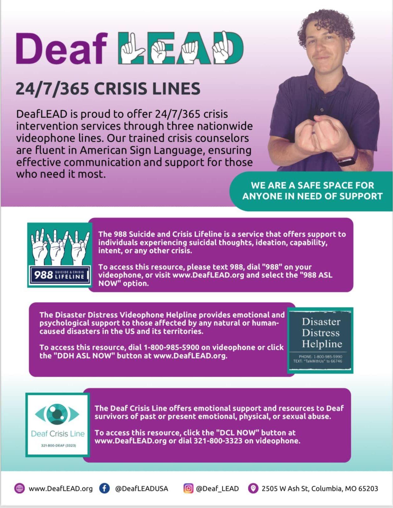 A flyer for DeafLEAD, promoting their 24/7/365 crisis lines specifically designed for the deaf community. The flyer emphasizes that DeafLEAD provides crisis intervention services through three nationwide videophone lines, staffed by trained crisis counselors fluent in American Sign Language (ASL), ensuring effective communication and support for those in need. Key sections and information on the flyer include: Main Header: "DeafLEAD" "24/7/365 CRISIS LINES" Main Text: DeafLEAD offers 24/7/365 crisis intervention services via three nationwide videophone lines. The counselors are fluent in ASL, ensuring effective communication and support. Support Statement: "We are a safe space for anyone in need of support" Crisis Lines: 988 Suicide and Crisis Lifeline: Offers support to individuals experiencing suicidal thoughts, ideation, capability, intent, or any other crisis. Access methods: Text 988, dial "988" on a videophone, or visit www.DeafLEAD.org and select the "988 ASL NOW" option. Disaster Distress Videophone Helpline: Provides emotional and psychological support to those affected by natural or human-caused disasters in the US and its territories. Access methods: Dial 1-800-985-5990 on a videophone or visit www.DeafLEAD.org and select the "DDH ASL NOW" option. Deaf Crisis Line: Offers emotional support and resources to Deaf survivors of past or present emotional, physical, or sexual abuse. Access methods: Dial 321-800-DEAF (3323) on a videophone or visit www.DeafLEAD.org and select the "DCL NOW" option. Contact Information: Website: www.DeafLEAD.org Social Media: Facebook (@DeafLEADUSA), Twitter (@Deaf_LEAD) Address: 2505 W Ash St, Columbia, MO 65203 The flyer features the DeafLEAD logo, a photo of a person using ASL, and icons for each of the crisis lines.