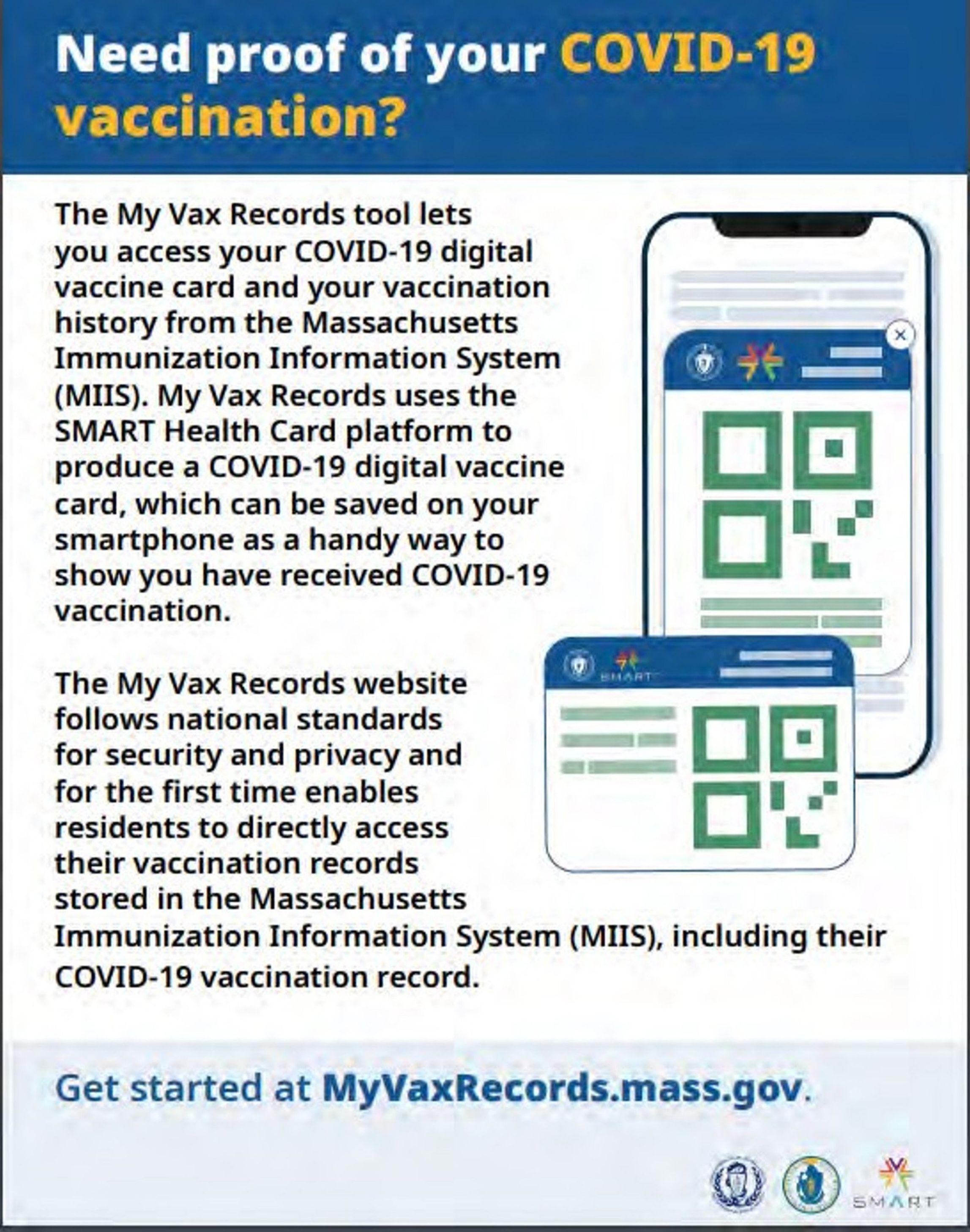 Flyer with a blue banner titled “Need proof of your COVID-19 vaccination?” with a smart phone and card icons on the right below that. “The My Vax Records tool lets you access your COVID-19 digital vaccine card and your vaccination history from the Massachusetts Immunization Information System (MIIS). My Vax Records uses the SMART Health Card platform to produce a COVID-19 digital vaccine card, which can be saved on your smartphone as a handy way to show you have received COVID-19 vaccination. The My Vax Records website follows national standards for security and privacy and for the first time enables residents to directly access their vaccination records stored in the Massachusetts. Immunization Information System (MIIS), including their COVID-19 vaccination record. Below that, “Get started at MyVaxRecords.mass.gov” at the bottom with three logos on the right.