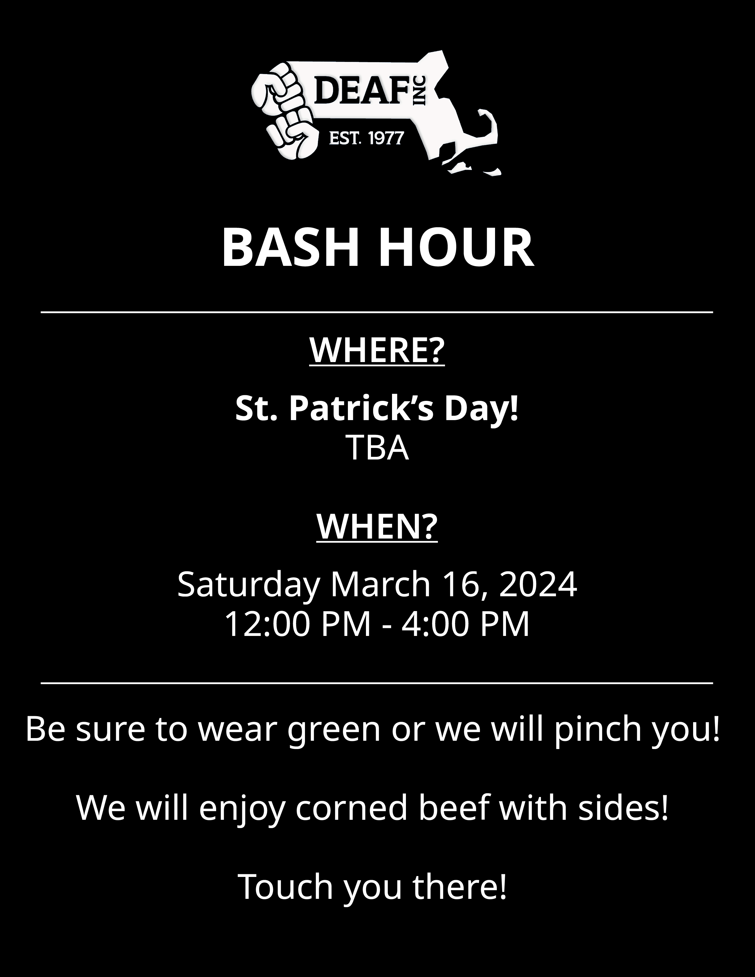 Image description: A black and white flyer with white DEAF, Inc. “BASH HOUR” with a thin white divider line below. “WHERE? St. Patrick’s Day! TBA. WHEN? Saturday, March 16, 2024. 12:00 PM - 4:00 PM.” thin white divider line below that. “Be sure to wear green or we will pinch you! We will enjoy corned beef with sides! Touch you there!” at the bottom.