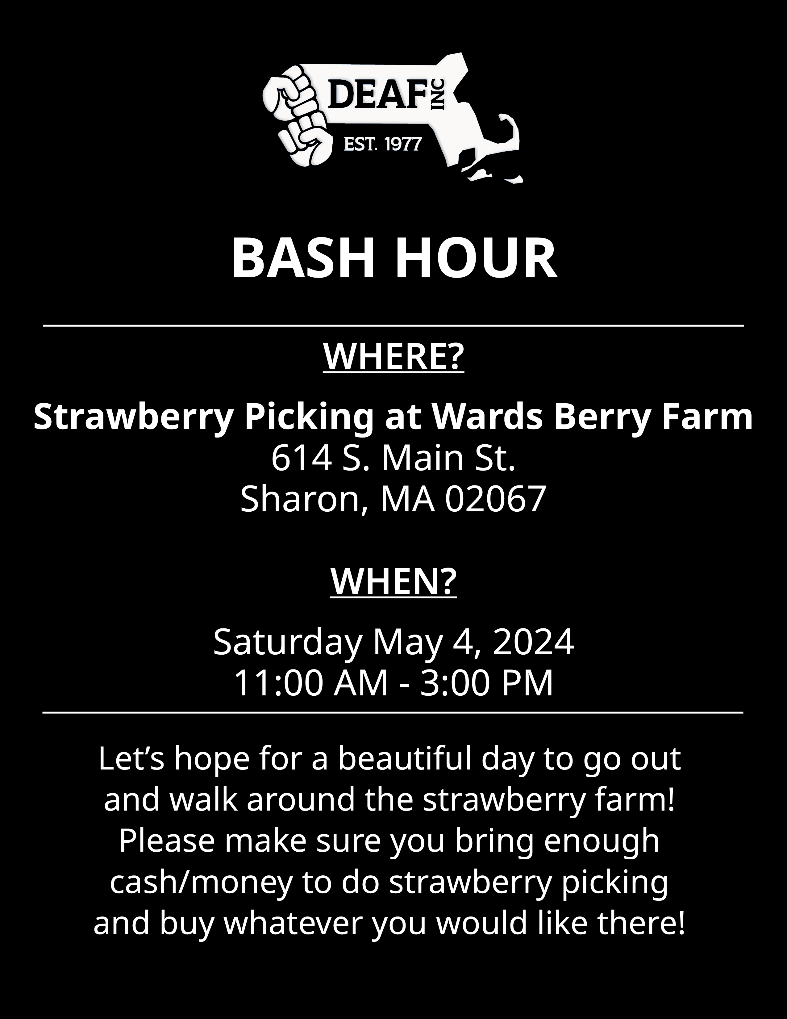 Image Description: Black and white BASH HOUR flyer with white DEAF, Inc. logo at the top. WHERE? Strawberry Picking at Wards Berry Farm. 614 S. Main St. Sharon, MA 02067. WHEN? Saturday, May 4, 2024. 11:00 AM - 3:00 PM. Lets hope for a beautiful day to go out and walk around the strawberry farm! Please make sure you bring enough cash/money to do strawberry picking and buy whatever you would like there!