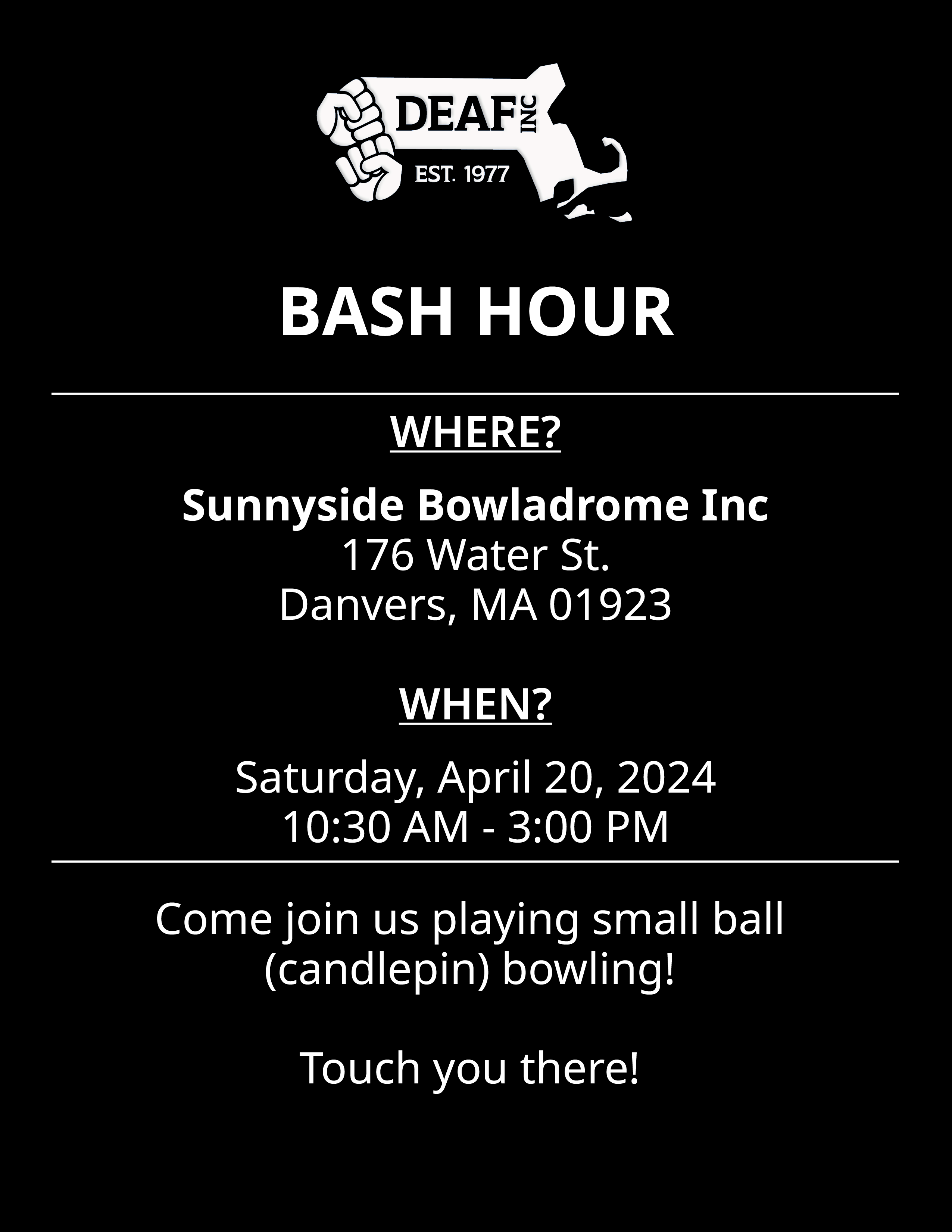 Image Description: Black and white BASH HOUR flyer with white DEAF, Inc. logo at the top. WHERE? Sunnyside Bowladrome Inc, 176 Water St. Danvers, MA 01923. WHEN? Saturday, April 20, 2024, 10:30 AM - 3:00 PM. Come join us playing small ball (candlepin) bowling! Touch you there!