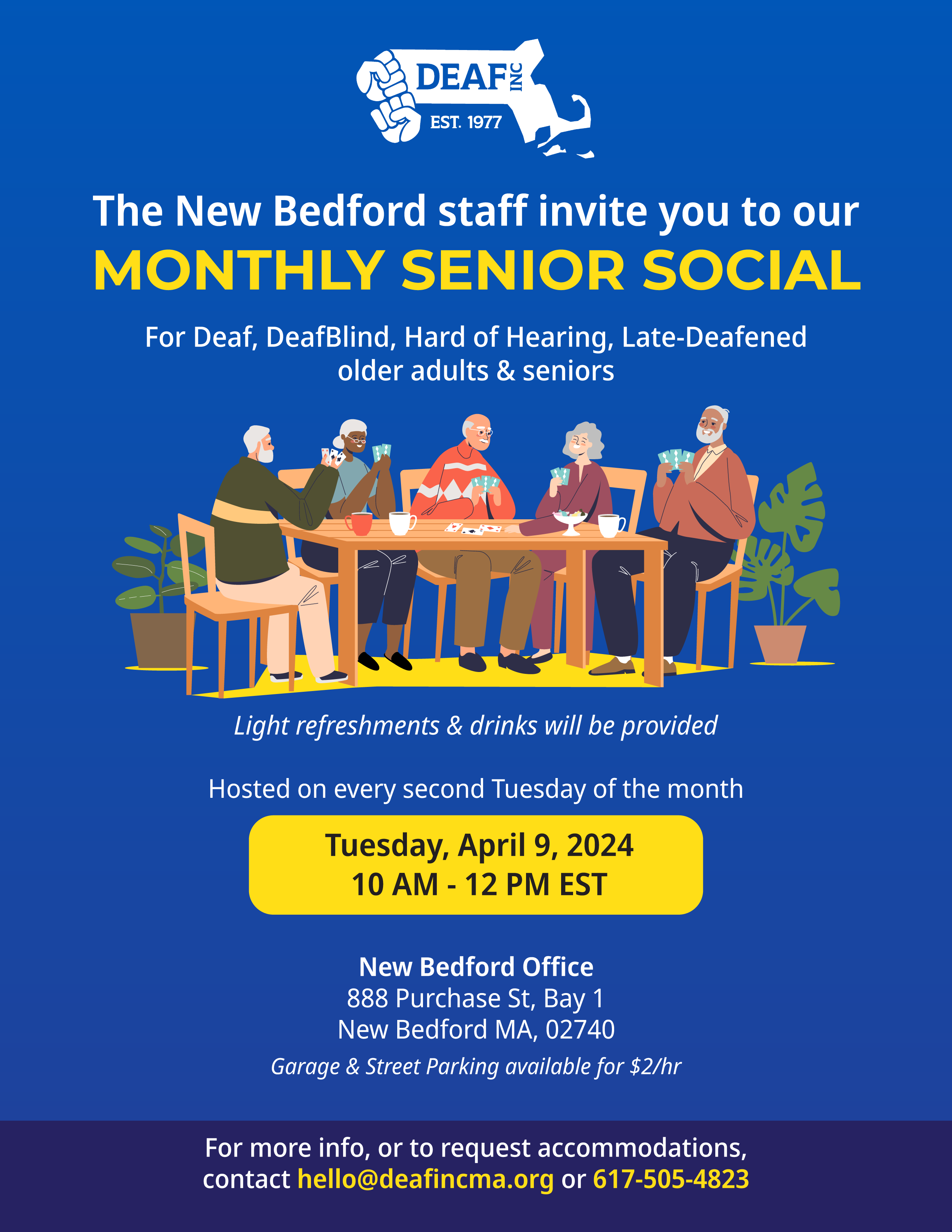 Image description: A dark blue flyer with the DEAF, Inc. logo at the top. The following information is found, “The New Bedford staff invite you to our MONTHLY SENIOR SOCIAL For Deaf, DeafBlind, Hard of Hearing, Late-Deafened older adults & seniors Light refreshments & drinks will be provided Hosted on every second Tuesday of the month Tuesday, April 9, 2024 10 AM - 12 PM EST New Bedford Office 888 Purchase St, Bay 1 New Bedford MA, 02740 Garage & Street Parking available for $2/hr For more info, or to request accommodations, contact hello@deafincma.org or 617-505-4823.” At the center of the flyer is a group of senior citizens playing card games around refreshments. Image description: A dark blue flyer with the DEAF, Inc. logo at the top. The following information is found, “The New Bedford staff invite you to our MONTHLY SENIOR SOCIAL For Deaf, DeafBlind, Hard of Hearing, Late-Deafened older adults & seniors Light refreshments & drinks will be provided Hosted on every second Tuesday of the month Tuesday, April 9, 2024 10 AM - 12 PM EST New Bedford Office 888 Purchase St, Bay 1 New Bedford MA, 02740 Garage & Street Parking available for $2/hr For more info, or to request accommodations, contact hello@deafincma.org or 617-505-4823.” At the center of the flyer is a group of senior citizens playing card games around refreshments.