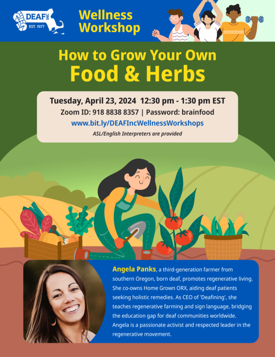 Image Description: Forrest green background flyer with a brown strip layer at the bottom titled, How to Grow Your Own Food & Herbs.” With the following information below, “Tuesday, April 23, 2024 12:30 pm - 1:30 pm EST Zoom ID: 918 8838 8357 | Password: brainfood www.bit.ly/DEAFIncWellnessWorkshops ASL/English Interpreters are provided.” In the center of the flyer is the image of a woman outdoors with black hair in green overalls, she is harvesting different vegetables and putting them in her basket. Below that is a photograph of Angela Panks and the following words, “Angela Panks, a third-generation farmer from southern Oregon, born deaf, promotes regenerative living. She co-owns Home Grown ORX, aiding deaf patients seeking holistic remedies. As CEO of 'Deafining", she teaches regenerative farming and sign language, bridging the education gap for deaf communities worldwide. Angela is a passionate activist and respected leader in the regenerative movement.” At the very top of the flyer is the dark blue wellness workshop strip, to the left of the words is the DEAF, Inc. logo and to the right is the image of a multicultural group exercising. Image Description: Forrest green background flyer with a brown strip layer at the bottom titled, How to Grow Your Own Food & Herbs.” With the following information below, “Tuesday, April 23, 2024 12:30 pm - 1:30 pm EST Zoom ID: 918 8838 8357 | Password: brainfood www.bit.ly/DEAFIncWellnessWorkshops ASL/English Interpreters are provided.” In the center of the flyer is the image of a woman outdoors with black hair in green overalls, she is harvesting different vegetables and putting them in her basket. Below that is a photograph of Angela Panks and the following words, “Angela Panks, a third-generation farmer from southern Oregon, born deaf, promotes regenerative living. She co-owns Home Grown ORX, aiding deaf patients seeking holistic remedies. As CEO of 'Deafining", she teaches regenerative farming and sign language, bridging the education gap for deaf communities worldwide. Angela is a passionate activist and respected leader in the regenerative movement.” At the very top of the flyer is the dark blue wellness workshop strip, to the left of the words is the DEAF, Inc. logo and to the right is the image of a multicultural group exercising.