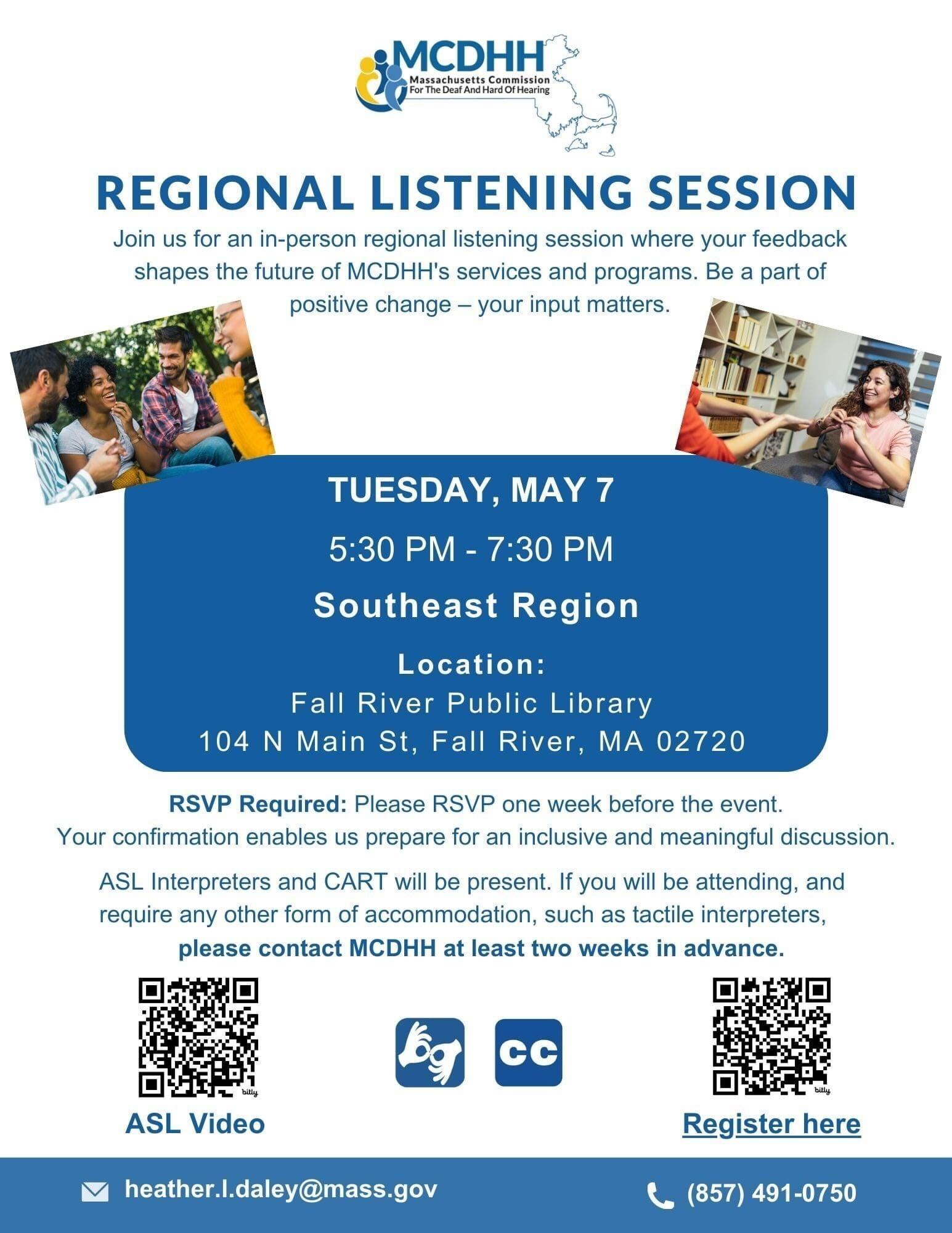 a flyer for a "REGIONAL LISTENING SESSION" hosted by the Massachusetts Commission for the Deaf and Hard of Hearing (MCDHH). The session is an in-person regional listening event where feedback shapes the future of MCDHH's services and programs. It emphasizes that participant input matters and is part of positive change. The details of the session are as follows: Date: Tuesday, May 7 Time: 5:30 PM - 7:30 PM Region: Southeast Region Location: Fall River Public Library, 104 N Main St, Fall River, MA 02720 RSVP is required one week before the event to prepare for an inclusive and meaningful discussion. Accommodations like ASL interpreters and CART (Communication Access Real-time Translation) will be provided. Participants who need additional accommodations, such as tactile interpreters, are advised to contact MCDHH at least two weeks in advance. Additionally, there is a QR code that likely links to more information or a registration page, indicated by the "Register here" text next to it. There are icons for an ASL video and closed captioning, suggesting that the event will be accessible for those who are deaf or hard of hearing. The contact information provided is an email address: heather.l.daley@mass.gov and a phone number: (857) 491-0750. a flyer for a "REGIONAL LISTENING SESSION" hosted by the Massachusetts Commission for the Deaf and Hard of Hearing (MCDHH). The session is an in-person regional listening event where feedback shapes the future of MCDHH's services and programs. It emphasizes that participant input matters and is part of positive change. The details of the session are as follows: Date: Tuesday, May 7 Time: 5:30 PM - 7:30 PM Region: Southeast Region Location: Fall River Public Library, 104 N Main St, Fall River, MA 02720 RSVP is required one week before the event to prepare for an inclusive and meaningful discussion. Accommodations like ASL interpreters and CART (Communication Access Real-time Translation) will be provided. Participants who need additional accommodations, such as tactile interpreters, are advised to contact MCDHH at least two weeks in advance. Additionally, there is a QR code that likely links to more information or a registration page, indicated by the "Register here" text next to it. There are icons for an ASL video and closed captioning, suggesting that the event will be accessible for those who are deaf or hard of hearing. The contact information provided is an email address: heather.l.daley@mass.gov and a phone number: (857) 491-0750.