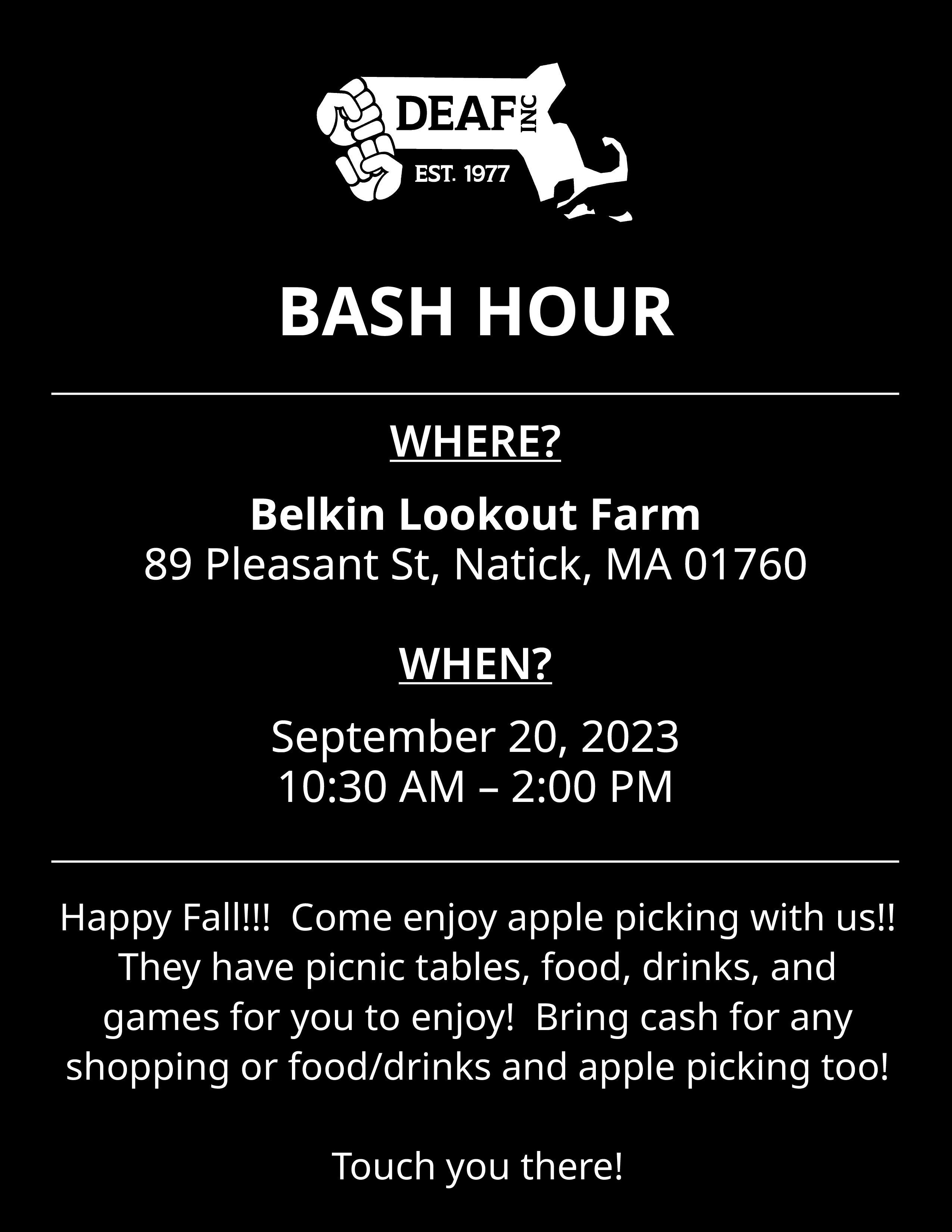Flyer with black background, white text, and white DEAF, Inc. logo. BASH HOUR WHERE? Belkin Lookout Farm, 89 Pleasant St, Natick, MA 01760 WHEN? September 20, 2023, 10:30 AM - 2:00 PM Happy Fall!!! Come enjoy apple picking with us!! They have picnic tables, food, drinks, and games for you to enjoy! Bring cash for any shopping or food/drinks and apple picking too! Touch you there!