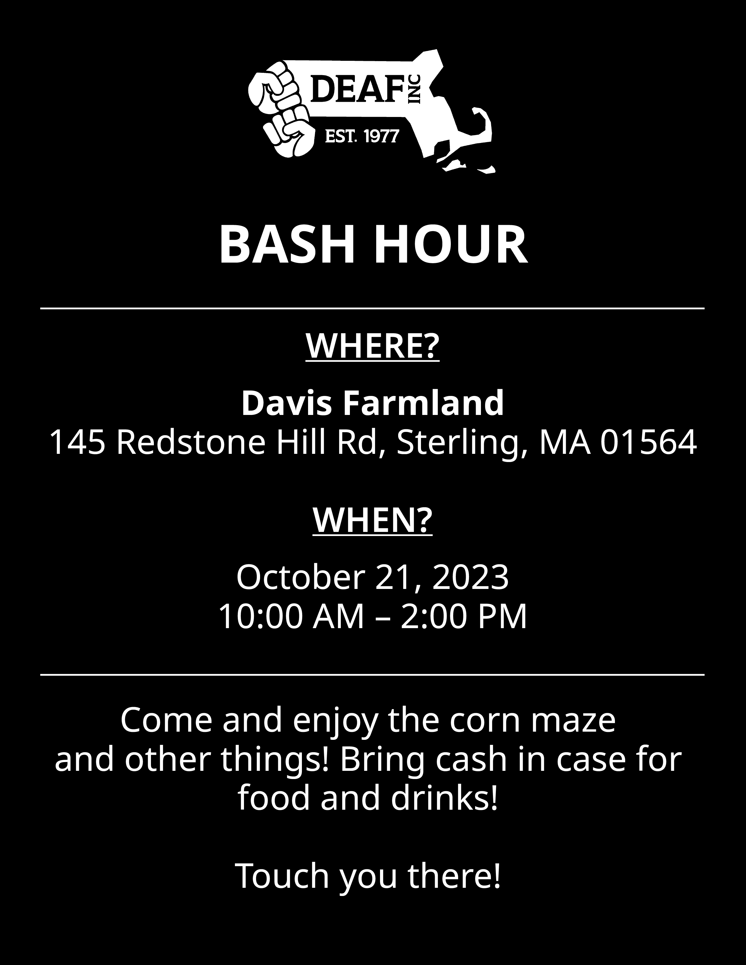 Flyer with black background, white text, and white DEAF, Inc. logo. BASH HOUR WHERE? Davis Farmland, 145 Redstone Hill Rd, Sterling, MA 01564 WHEN? October 21, 2023, 10:00 AM - 2:00 PM Come and enjoy the corn maze and other things! Bring cash in case for food and drinks! Touch you there!