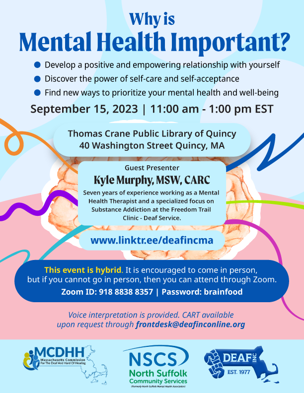 Light blue, white, and light pink flyer with title in dark blue “Why is Mental Health Important?” Bulleted list below the title “Develop a positive and empowering relationship with yourself. Discover the power of self-care and self-acceptance. Find new ways to prioritize your mental health and well-being.” Below that is “September 15, 2023 | 11:00 am - 1:00 pm EST” An image of a brain is in the center with a variety of multi colored swirly lines are going out around the brain. In the upper part of the brain there is a light blue box with “Thomas Crane Public Library of Quincy, 40 Washington Street, Quincy, MA” At the bottom of the brain there are 3 light blue boxes next to each other “Guest presenter Kyle Murphy, MSW, CARC. Seven years of experience working as a Mental Health Therapist and a specialized focus on Substance Addiction at the Freedom Trail Clinic - Deaf Service.” Below all of that has yellow and white text in a dark blue box with the information “This event is hybrid. It is encouraged to come in person, but if you cannot go in person, then you can attend through Zoom. Zoom ID: 918 8838 8357 | Password: brainfood” Underneath that is “Voice interpretation is provided. CART available upon request.” On the very bottom in a light blue row are MCDHH, NSCS, and DEAF. Inc. logos.