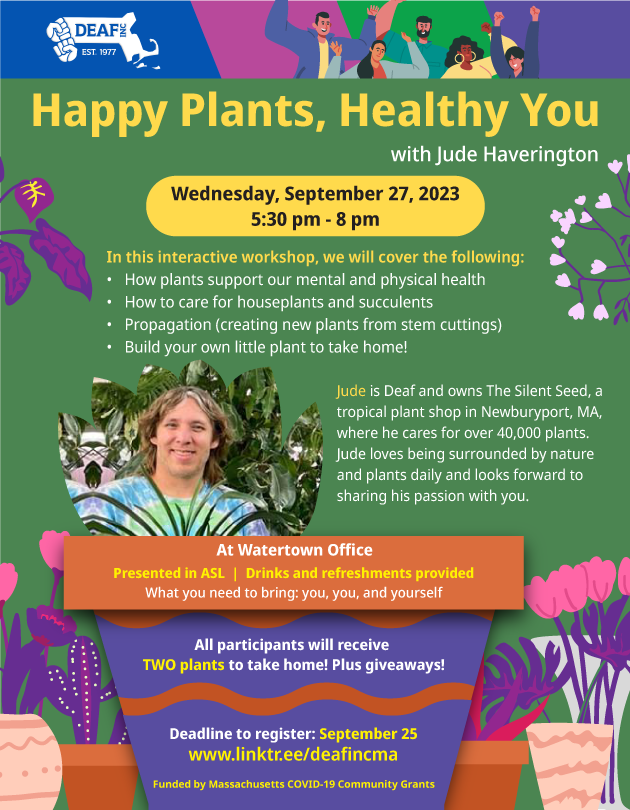 A dark lime green background flyer that is surrounded by floral images. At the center bold yellow text begins the announcement. “Happy Plants, Healthy You with Jude Haverington Wednesday, September 27, 2023 5:30 pm - 8 pm In this interactive workshop, we will cover the following: How plants support our mental and physical health How to care for houseplants and succulents Propagation (creating new plants from stem cuttings) Build your own little plant to take home! Jude is Deaf and owns The Silent Seed, a tropical plant shop in Newburyport, MA, where he cares for over 40,000 plants. Jude loves being surrounded by nature and plants daily and looks forward to sharing his passion with you. At Watertown Office Presented in ASL | Drinks and refreshments provided What you need to bring: you, you, and yourself All participants will receive TWO plants to take home! Plus giveaways! Deadline to register: September 25 www.linktr.ee/deafincma Funded by Massachusetts COVID-19 Community Grants.” At the the flyers top there’s a DEAF, Inc. logo on the left, to the right of that is an image of a multicultural group celebrating.