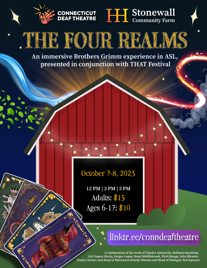 [IMAGE DESCRIPTION: A starry night background flyer with a wavy river that transforms into fire. A trail of leaves flutter from the left and behind a red barn with string lights tethered to it puffing out smoke on the right side. To the bottom left there are tarot cards with several different images that overlap one another, the color of the cards are purple, blue, dark purple, and green. At the very top of flyer are the logos for CDT and Stonewall Community Farm. TEXT: at the top reads, “THE FOUR REALMS: An immersive Brothers Grimm experience in ASI, presented in conjunction with THAT Festival”, below that inside of the barn entrance’s shadow says, “October 7-8, 2023, 12 PM 3 PM | 5 PM. Adults: $15, Ages 6-17: $10", at the very bottom reads, “https://linktr.ee/conndeaftheatre”. The text on the bottom reads “A continuation of the work of Charles Ainsworth, Bellamie Bachleda, Lily Esquer-Horta, Gregor Lopes, Domi Middlebrook, Nicki Runge, Julia Silvestri, Jessica Tanner and Head of Movement Brandy Mimms and Head of Dialogue Neil Sprouse”.]