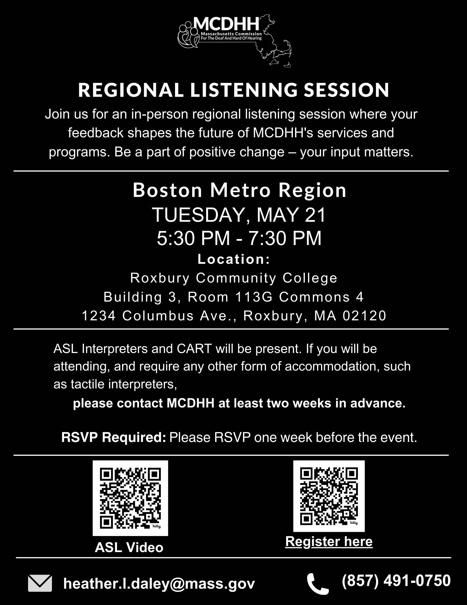 This flyer is a monochrome design, featuring text and symbols for an event. At the top, the logo of the Massachusetts Commission for the Deaf and Hard of Hearing (MCDHH) is visible. The flyer announces a "REGIONAL LISTENING SESSION" and invites participants to join an in-person session in the Boston Metro Region to provide feedback on MCDHH's services and programs, emphasizing the impact of their input on positive change. The details of the event are as follows: Date: Tuesday, May 21 Time: 5:30 PM - 7:30 PM Location: Roxbury Community College, Building 3, Room 113G Commons 4, 1234 Columbus Ave., Roxbury, MA 02120 The flyer states that American Sign Language (ASL) interpreters and CART (Communication Access Realtime Translation) will be available. It also requests that if additional accommodations are needed, such as tactile interpreters, attendees should contact MCDHH at least two weeks in advance. An RSVP is required one week before the event, and there are two QR codes: one that presumably links to an ASL video, indicated by the symbol of a video camera, and the other for registering for the event, marked with the text "Register here." Contact information is provided at the bottom of the flyer, including an email address, heather.l.daley@mass.gov, and a phone number, (857) 491-0750. This flyer is a monochrome design, featuring text and symbols for an event. At the top, the logo of the Massachusetts Commission for the Deaf and Hard of Hearing (MCDHH) is visible. The flyer announces a "REGIONAL LISTENING SESSION" and invites participants to join an in-person session in the Boston Metro Region to provide feedback on MCDHH's services and programs, emphasizing the impact of their input on positive change. The details of the event are as follows: Date: Tuesday, May 21 Time: 5:30 PM - 7:30 PM Location: Roxbury Community College, Building 3, Room 113G Commons 4, 1234 Columbus Ave., Roxbury, MA 02120 The flyer states that American Sign Language (ASL) interpreters and CART (Communication Access Realtime Translation) will be available. It also requests that if additional accommodations are needed, such as tactile interpreters, attendees should contact MCDHH at least two weeks in advance. An RSVP is required one week before the event, and there are two QR codes: one that presumably links to an ASL video, indicated by the symbol of a video camera, and the other for registering for the event, marked with the text "Register here." Contact information is provided at the bottom of the flyer, including an email address, heather.l.daley@mass.gov, and a phone number, (857) 491-0750.
