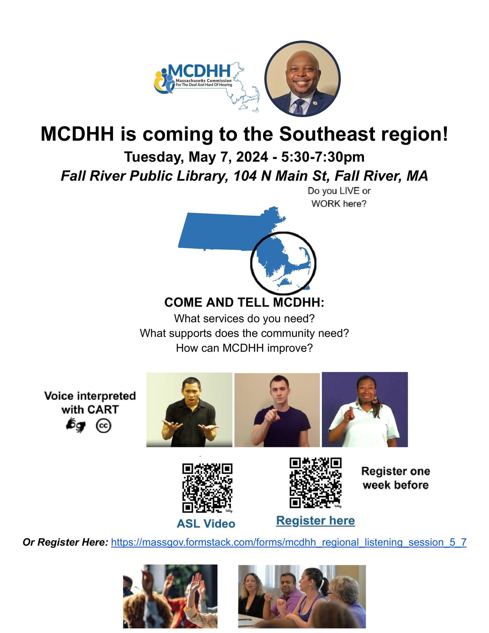 This flyer is organized by the Massachusetts Commission for the Deaf and Hard of Hearing (MCDHH). It announces the event taking place in the Southeast region on Tuesday, May 7, 2024, from 5:30 PM to 7:30 PM at the Fall River Public Library, located at 104 N Main St, Fall River, MA. And also encourages participants to come and express their needs and suggestions to MCDHH regarding services and community support improvements. There is also a link for registration: https://massgov.formstack.com/forms/mcdhh_regional_listening_session_5_7. As well as 2 QR codes, one for an ASL video and another that must be accessed a week in advance so you can be properly registered if you can't enter the web link for any reason. The purpose of the handout is to engage the community and solicit feedback that could help MCDHH enhance its services and support for the deaf and hard of hearing in the Southeast region. This flyer is organized by the Massachusetts Commission for the Deaf and Hard of Hearing (MCDHH). It announces the event taking place in the Southeast region on Tuesday, May 7, 2024, from 5:30 PM to 7:30 PM at the Fall River Public Library, located at 104 N Main St, Fall River, MA. And also encourages participants to come and express their needs and suggestions to MCDHH regarding services and community support improvements. There is also a link for registration: https://massgov.formstack.com/forms/mcdhh_regional_listening_session_5_7. As well as 2 QR codes, one for an ASL video and another that must be accessed a week in advance so you can be properly registered if you can't enter the web link for any reason. The purpose of the handout is to engage the community and solicit feedback that could help MCDHH enhance its services and support for the deaf and hard of hearing in the Southeast region.
