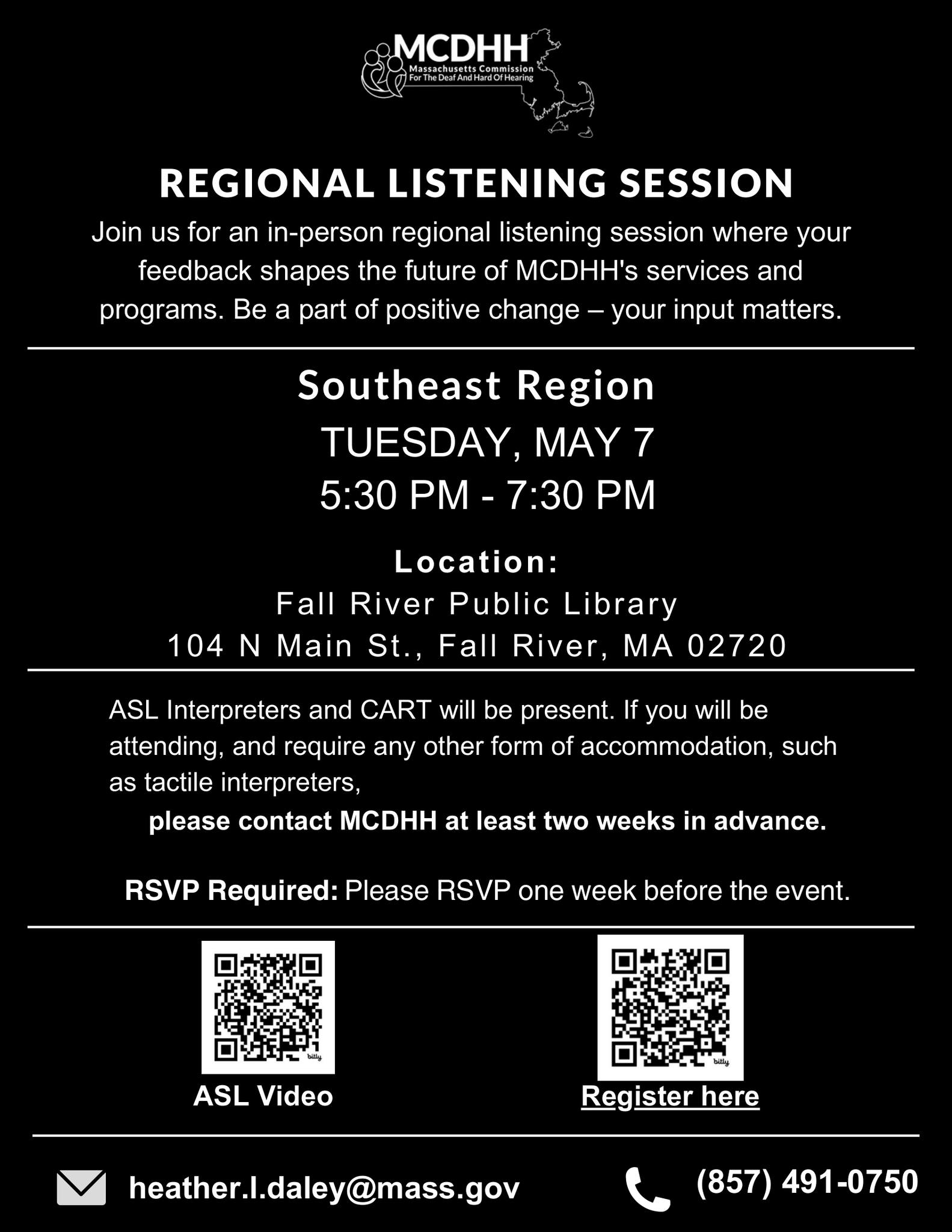 The flyer is for an in-person regional listening session organized by the Massachusetts Commission for the Deaf and Hard of Hearing (MCDHH). It is scheduled to take place on Tuesday, May 7, at the Fall River Public Library, located at 104 N Main St., Fall River, MA 02720. The event runs from 5:30 PM to 7:30 PM. It also highlights that ASL interpreters and Communication Access Realtime Translation (CART) services will be available. Attendees requiring other forms of accommodation, such as tactile interpreters, are asked to contact MCDHH at least two weeks in advance via email at heather.l.daley@mass.gov or by phone at (857) 491-0750. Participants are required to RSVP one week before the event, and they can register through a provided email address or a link to an online form (https://massgov.formstack.com/forms/mcdhh_regional_listening_session_5_7). The session aims to gather feedback from attendees to shape the future of MCDHH's services and programs, emphasizing the importance of public input in fostering positive change. The flyer is for an in-person regional listening session organized by the Massachusetts Commission for the Deaf and Hard of Hearing (MCDHH). It is scheduled to take place on Tuesday, May 7, at the Fall River Public Library, located at 104 N Main St., Fall River, MA 02720. The event runs from 5:30 PM to 7:30 PM. It also highlights that ASL interpreters and Communication Access Realtime Translation (CART) services will be available. Attendees requiring other forms of accommodation, such as tactile interpreters, are asked to contact MCDHH at least two weeks in advance via email at heather.l.daley@mass.gov or by phone at (857) 491-0750. Participants are required to RSVP one week before the event, and they can register through a provided email address or a link to an online form (https://massgov.formstack.com/forms/mcdhh_regional_listening_session_5_7). The session aims to gather feedback from attendees to shape the future of MCDHH's services and programs, emphasizing the importance of public input in fostering positive change.