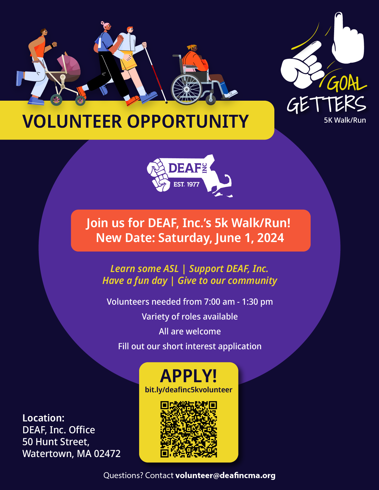 A vibrant and colorful flyer advertising a volunteer opportunity for a 5K walk/run event organized by DEAF, Inc., titled "Goal Getters 5K Walk/Run." The event is set for Saturday, June 1, 2024. The flyer features a lively illustration of diverse individuals participating in a walk/run; these include people of different races and abilities, such as a person in a wheelchair and another using a walking stick. Key information on the flyer includes: Event Name: Goal Getters 5K Walk/Run Date: Saturday, June 1, 2024 Location: DEAF, Inc. Office, 50 Hunt Street, Watertown, MA 02472 Volunteer Hours: Needed from 7:00 AM to 1:30 PM Activities: The flyer highlights opportunities to learn some ASL, support DEAF, Inc., have fun, and give back to the community. Application: Potential volunteers are encouraged to fill out a short interest application by visiting a provided URL or scanning a QR code. The flyer also provides a contact email for inquiries: volunteer@deafincma.org. A vibrant and colorful flyer advertising a volunteer opportunity for a 5K walk/run event organized by DEAF, Inc., titled "Goal Getters 5K Walk/Run." The event is set for Saturday, June 1, 2024. The flyer features a lively illustration of diverse individuals participating in a walk/run; these include people of different races and abilities, such as a person in a wheelchair and another using a walking stick. Key information on the flyer includes: Event Name: Goal Getters 5K Walk/Run Date: Saturday, June 1, 2024 Location: DEAF, Inc. Office, 50 Hunt Street, Watertown, MA 02472 Volunteer Hours: Needed from 7:00 AM to 1:30 PM Activities: The flyer highlights opportunities to learn some ASL, support DEAF, Inc., have fun, and give back to the community. Application: Potential volunteers are encouraged to fill out a short interest application by visiting a provided URL or scanning a QR code. The flyer also provides a contact email for inquiries: volunteer@deafincma.org.
