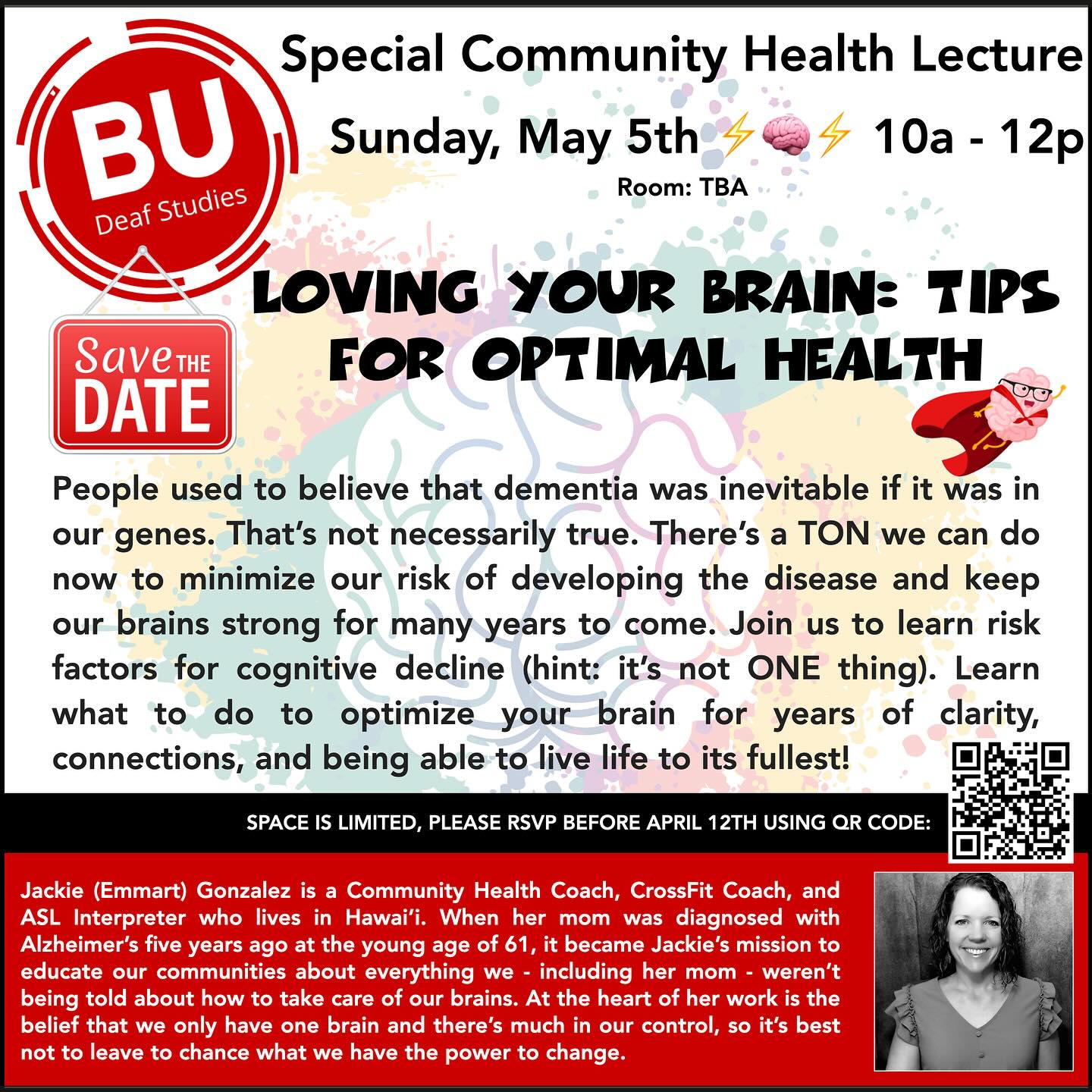 A flyer for a "Special Community Health Lecture" with a focus on brain health, titled "LOVING YOUR BRAIN: TIPS FOR OPTIMAL HEALTH." The event is scheduled for Sunday, May 5th, from 10 AM to 12 PM, though the specific room location is to be announced (TBA). The lecture is affiliated with BU Deaf Studies, as indicated by the logo at the top of the flyer. The flyer features a colorful background with brain imagery and lightning bolts to symbolize mental activity. A "Save the Date" notice is prominent, and a QR code is provided for what is likely RSVP or more information. The text on the flyer challenges the belief that dementia is inevitable due to genetics and emphasizes that there is a lot that can be done to minimize the risk of developing dementia. The lecture promises to teach about risk factors for cognitive decline and how to maintain brain health for clarity and vitality. A notice at the bottom indicates that space is limited and requests that attendees RSVP before April 12th by using the QR code. Additionally, there is a section dedicated to Jackie (Emmart) Gonzalez, described as a Community Health Coach, CrossFit Coach, and ASL Interpreter from Hawaii. The text shares a personal story about her mission to educate communities on brain health after her mother was diagnosed with Alzheimer's at the age of 61. The flyer includes a photograph of Jackie Gonzalez, and it underscores the message that much is in one's control regarding brain health, suggesting that proactive measures should be taken. A flyer for a "Special Community Health Lecture" with a focus on brain health, titled "LOVING YOUR BRAIN: TIPS FOR OPTIMAL HEALTH." The event is scheduled for Sunday, May 5th, from 10 AM to 12 PM, though the specific room location is to be announced (TBA). The lecture is affiliated with BU Deaf Studies, as indicated by the logo at the top of the flyer. The flyer features a colorful background with brain imagery and lightning bolts to symbolize mental activity. A "Save the Date" notice is prominent, and a QR code is provided for what is likely RSVP or more information. The text on the flyer challenges the belief that dementia is inevitable due to genetics and emphasizes that there is a lot that can be done to minimize the risk of developing dementia. The lecture promises to teach about risk factors for cognitive decline and how to maintain brain health for clarity and vitality. A notice at the bottom indicates that space is limited and requests that attendees RSVP before April 12th by using the QR code. Additionally, there is a section dedicated to Jackie (Emmart) Gonzalez, described as a Community Health Coach, CrossFit Coach, and ASL Interpreter from Hawaii. The text shares a personal story about her mission to educate communities on brain health after her mother was diagnosed with Alzheimer's at the age of 61. The flyer includes a photograph of Jackie Gonzalez, and it underscores the message that much is in one's control regarding brain health, suggesting that proactive measures should be taken.