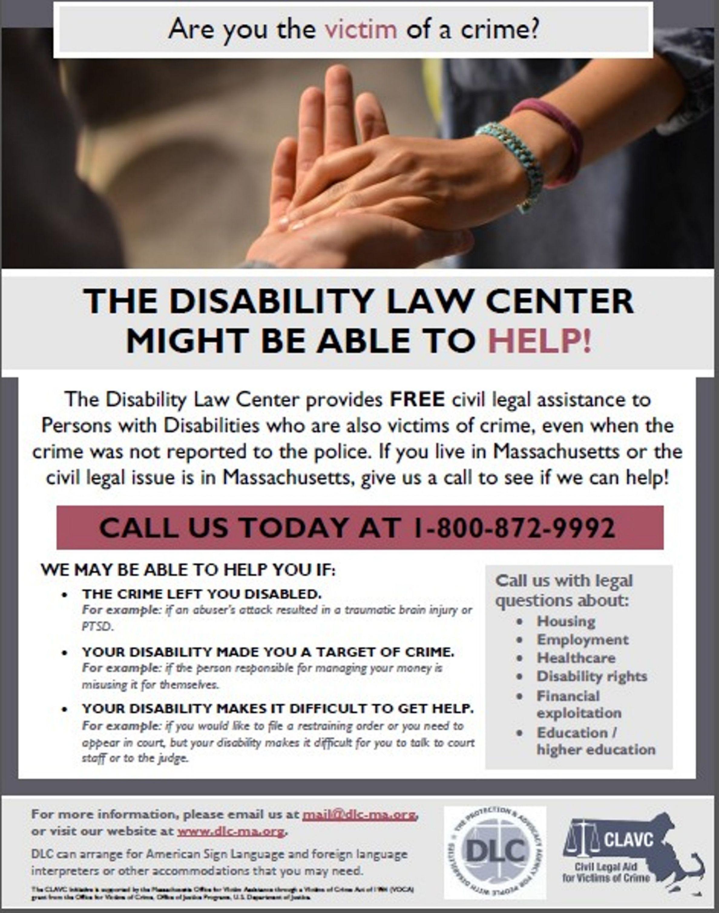 A white and gray flyer with the image of hands at the top and this text everywhere else, “Are you the victim of a crime? THE DISABILITY LAW CENTER MIGHT BE ABLE TO HELP! The Disability Law Center provides FREE civil legal assistance to Persons with Disabilities who are also victims of crime, even when the crime was not reported to the police. If you live in Massachusetts or the civil legal issue is in Massachusetts, give us a call to see if we can help! CALL US TODAY AT 1-800-872-9992 WE MAY BE ABLE TO HELP YOU IF: • THE CRIME LEFT YOU DISABLED. For example: if an abuser's attack resulted in a traumatic brain injury or PTSD. • YOUR DISABILITY MADE YOU A TARGET OF CRIME. For example: if the person responsible for managing your money is misusing it for themseires. • YOUR DISABILITY MAKES IT DIFFICULT TO GET HELP. For example: if you would like to file a restraining order or you need to appear in court, but your disabiity makes it difficult for you to talk to court staff or to the judge. Call us with legal questions about: • Housing • Employment • Healthcare • Disability rights • Financial exploitation • Education / higher education For more information, please email us at mailiadis-ma.org or visit our website at ww.dis-ma.org DLC can arrange for American Sign Language and foreign language interpreters or other accommodations that you may need.” With the DLC and CLAV logos at the bottom. A white and gray flyer with the image of hands at the top and this text everywhere else, “Are you the victim of a crime? THE DISABILITY LAW CENTER MIGHT BE ABLE TO HELP! The Disability Law Center provides FREE civil legal assistance to Persons with Disabilities who are also victims of crime, even when the crime was not reported to the police. If you live in Massachusetts or the civil legal issue is in Massachusetts, give us a call to see if we can help! CALL US TODAY AT 1-800-872-9992 WE MAY BE ABLE TO HELP YOU IF: • THE CRIME LEFT YOU DISABLED. For example: if an abuser's attack resulted in a traumatic brain injury or PTSD. • YOUR DISABILITY MADE YOU A TARGET OF CRIME. For example: if the person responsible for managing your money is misusing it for themseires. • YOUR DISABILITY MAKES IT DIFFICULT TO GET HELP. For example: if you would like to file a restraining order or you need to appear in court, but your disabiity makes it difficult for you to talk to court staff or to the judge. Call us with legal questions about: • Housing • Employment • Healthcare • Disability rights • Financial exploitation • Education / higher education For more information, please email us at mailiadis-ma.org or visit our website at ww.dis-ma.org DLC can arrange for American Sign Language and foreign language interpreters or other accommodations that you may need.” With the DLC and CLAV logos at the bottom.