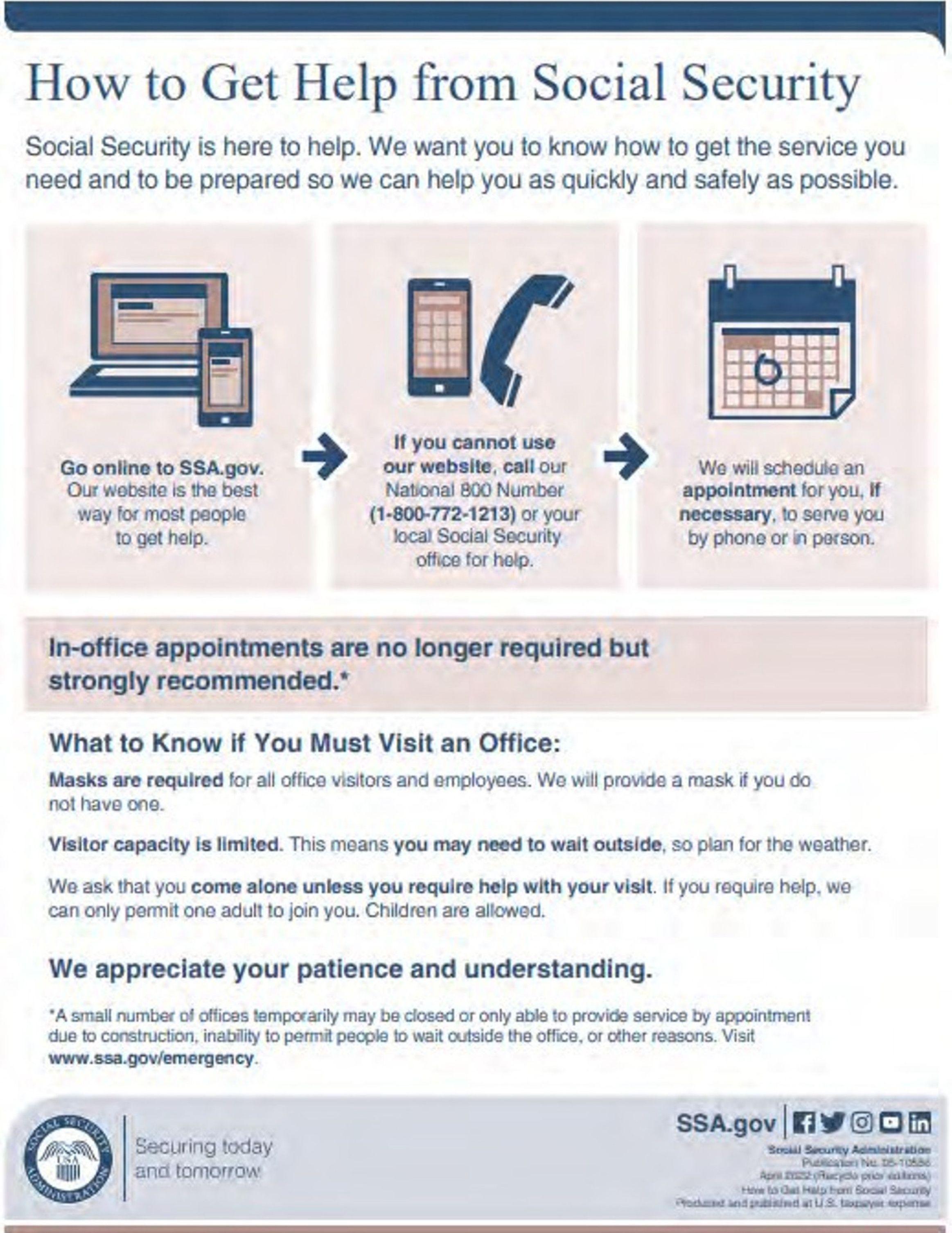 This image is an informational notice about how to get help from Social Security. It explains several ways individuals can access services and the guidelines for visiting an office in person. Titled, "How to Get Help from Social Security" It advises people to go online to the SSA.gov website, stating it's the best way for most people to get help. If the website is not an option, it suggests calling the National 800 Number (1-800-772-1213) or a local Social Security office. It notes that they will schedule an appointment for you, if necessary, to be served by phone or in person. The notice also mentions that in-office appointments are no longer required but are strongly recommended. For those who must visit an office, the notice provides the following information: Masks are required for all office visitors and employees. A mask will be provided if you don't have one. Visitor capacity is limited, which may mean waiting outside, so visitors should plan for the weather. Visitors are asked to come alone unless help is needed with the visit. If help is needed, only one adult may join. Children are permitted. The notice concludes with a request for patience and understanding and notes that some offices may be temporarily closed or only provide service by appointment due to various reasons such as construction or emergency situations. A website link is provided for more information: www.ssa.gov/emergency. At the bottom of the notice, there's a tagline "Securing today and tomorrow," alongside the SSA.gov website link and the Social Security Administration's logo, along with icons for Facebook, Twitter, YouTube, and Instagram. The fine print at the bottom includes contact information for the Social Security Administration and a note that the document is produced and published at U.S. taxpayer expense. This image is an informational notice about how to get help from Social Security. It explains several ways individuals can access services and the guidelines for visiting an office in person. Titled, "How to Get Help from Social Security" It advises people to go online to the SSA.gov website, stating it's the best way for most people to get help. If the website is not an option, it suggests calling the National 800 Number (1-800-772-1213) or a local Social Security office. It notes that they will schedule an appointment for you, if necessary, to be served by phone or in person. The notice also mentions that in-office appointments are no longer required but are strongly recommended. For those who must visit an office, the notice provides the following information: Masks are required for all office visitors and employees. A mask will be provided if you don't have one. Visitor capacity is limited, which may mean waiting outside, so visitors should plan for the weather. Visitors are asked to come alone unless help is needed with the visit. If help is needed, only one adult may join. Children are permitted. The notice concludes with a request for patience and understanding and notes that some offices may be temporarily closed or only provide service by appointment due to various reasons such as construction or emergency situations. A website link is provided for more information: www.ssa.gov/emergency. At the bottom of the notice, there's a tagline "Securing today and tomorrow," alongside the SSA.gov website link and the Social Security Administration's logo, along with icons for Facebook, Twitter, YouTube, and Instagram. The fine print at the bottom includes contact information for the Social Security Administration and a note that the document is produced and published at U.S. taxpayer expense.
