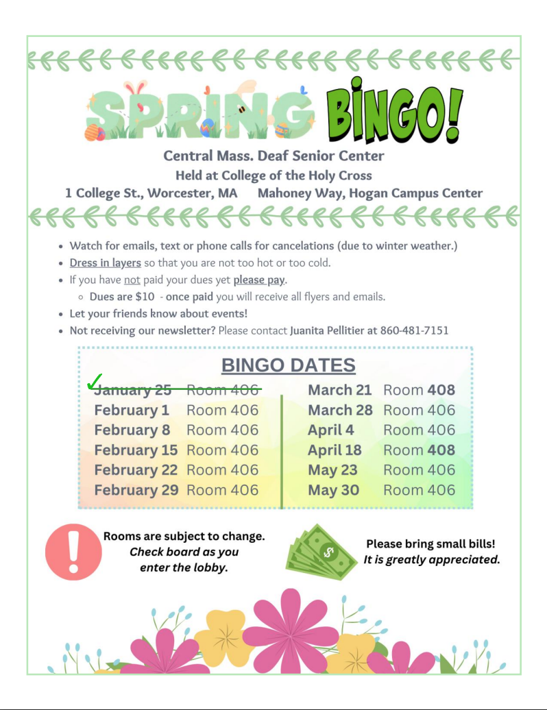White background with green, pink, and yellow floral and leaves around the page. Green text at the top reads “SPRING BINGO!” The address is listed in grey text: Central Mass. Deaf Senior Center, Held at the College of the Holy Cross, 1 College Street, Worcester, MA, Mahoney Way, Hogan Campus Center. The text below it explains how to prepare for the event, including what to wear and to bring your $10 dues. A chart showing the dates is shown, with the next events happening on March 28, April 4, 18, and May 23, and 30. A red exclamation mark warns that rooms may be subject to change. An icon of money and text next to it suggests bringing cash in small dollar bills. White background with green, pink, and yellow floral and leaves around the page. Green text at the top reads “SPRING BINGO!” The address is listed in grey text: Central Mass. Deaf Senior Center, Held at the College of the Holy Cross, 1 College Street, Worcester, MA, Mahoney Way, Hogan Campus Center. The text below it explains how to prepare for the event, including what to wear and to bring your $10 dues. A chart showing the dates is shown, with the next events happening on March 28, April 4, 18, and May 23, and 30. A red exclamation mark warns that rooms may be subject to change. An icon of money and text next to it suggests bringing cash in small dollar bills.