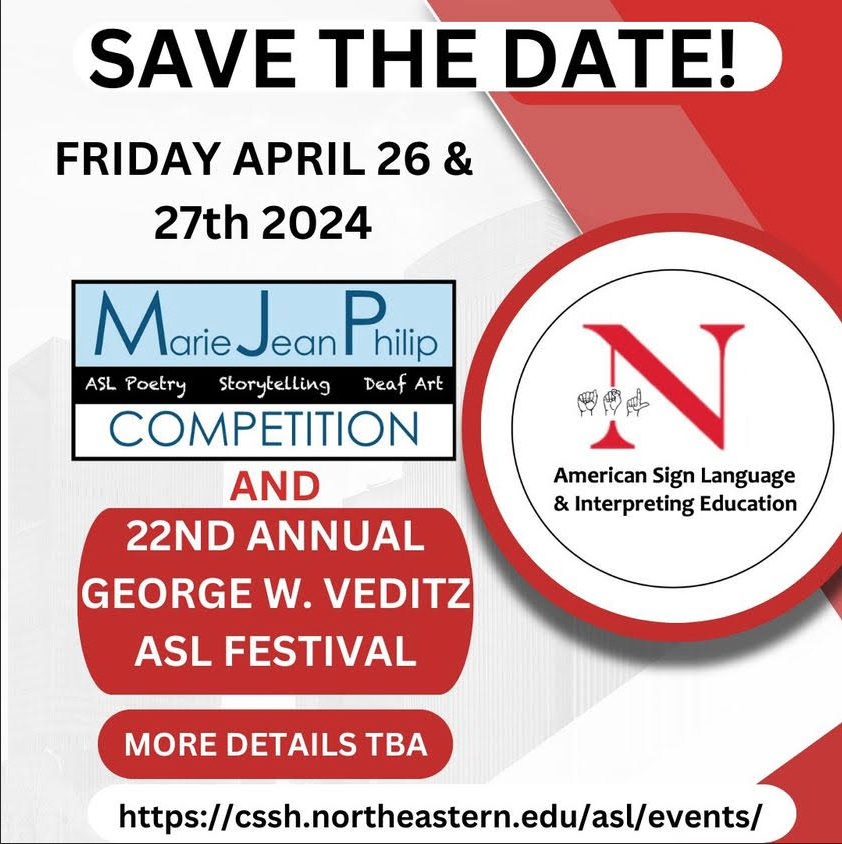 White background with red accents. Northeastern University logo for the ASL and Interpreting Education department is on the right. At the top, black text reads “SAVE THE DATE! FRIDAY APRIL 26 & 27 2024” Below is the logo of the Marie Philip Competition and red block containing white text reading “22ND ANNUAL GEORGE W. VEDITZ ASL FESTIVAL” Link: https://cssh.northeastern.edu/asl/events White background with red accents. Northeastern University logo for the ASL and Interpreting Education department is on the right. At the top, black text reads “SAVE THE DATE! FRIDAY APRIL 26 & 27 2024” Below is the logo of the Marie Philip Competition and red block containing white text reading “22ND ANNUAL GEORGE W. VEDITZ ASL FESTIVAL” Link: https://cssh.northeastern.edu/asl/events