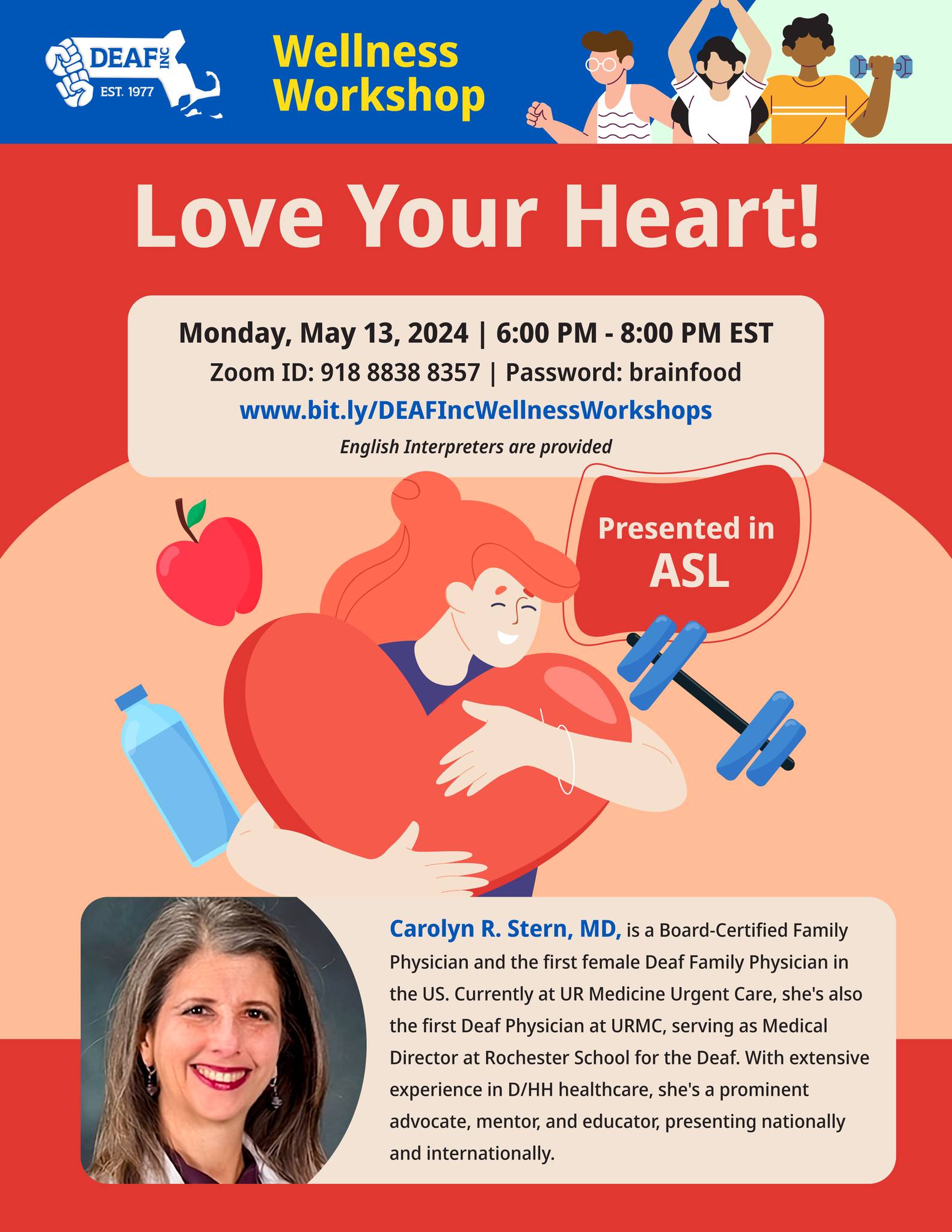 A blue and red flyer with the DEAF Inc. logo and the words "Wellness workshop" at the top. Headline: Love your heart! Monday May 13, 2024. 6:00pm-8:00pm EST. Zoom ID: 918 8838 8357 Password: brainfood www.bit.ly/DEAFIncWellnessWorkshops English interpreters are provided. Presented in ASL. An illustration of a person hugging a red heart with an apple, water bottle, and exercise weight. At the bottom is a photo and bio of the presenter Dr. Carolyn R. Stern. A blue and red flyer with the DEAF Inc. logo and the words "Wellness workshop" at the top. Headline: Love your heart! Monday May 13, 2024. 6:00pm-8:00pm EST. Zoom ID: 918 8838 8357 Password: brainfood www.bit.ly/DEAFIncWellnessWorkshops English interpreters are provided. Presented in ASL. An illustration of a person hugging a red heart with an apple, water bottle, and exercise weight. At the bottom is a photo and bio of the presenter Dr. Carolyn R. Stern.