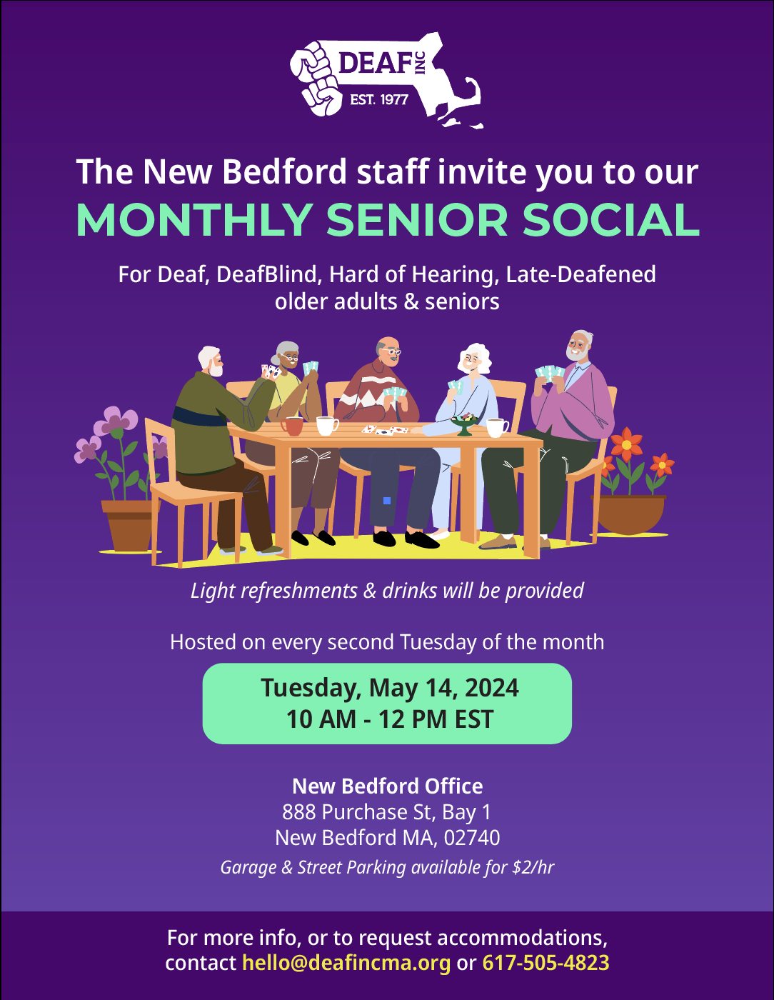 A purple gradient flyer with a white DEAF, Inc. logo at the top. Title below “The New Bedford staff invite you to our MONTHLY SENIOR SOCIAL For Deaf, DeafBlind, Hard of Hearing, Late-Deafened, older adults & seniors” with an illustration of various elderly people sitting at a table playing cards below. “Light refreshments & drinks will be provided. Hosted on every second Tuesday of the month” A light green box with “Tuesday, May 14, 2024. 10 AM - 12 PM EST” below. “New Bedford Office 888 Purchase St, Bay 1, New Bedford MA, 02740" below. A dark purple bar at the very bottom with “For more info, or to request accommodations, contact hello@deafincma.org or 617-505-4823” inside A purple gradient flyer with a white DEAF, Inc. logo at the top. Title below “The New Bedford staff invite you to our MONTHLY SENIOR SOCIAL For Deaf, DeafBlind, Hard of Hearing, Late-Deafened, older adults & seniors” with an illustration of various elderly people sitting at a table playing cards below. “Light refreshments & drinks will be provided. Hosted on every second Tuesday of the month” A light green box with “Tuesday, May 14, 2024. 10 AM - 12 PM EST” below. “New Bedford Office 888 Purchase St, Bay 1, New Bedford MA, 02740" below. A dark purple bar at the very bottom with “For more info, or to request accommodations, contact hello@deafincma.org or 617-505-4823” inside