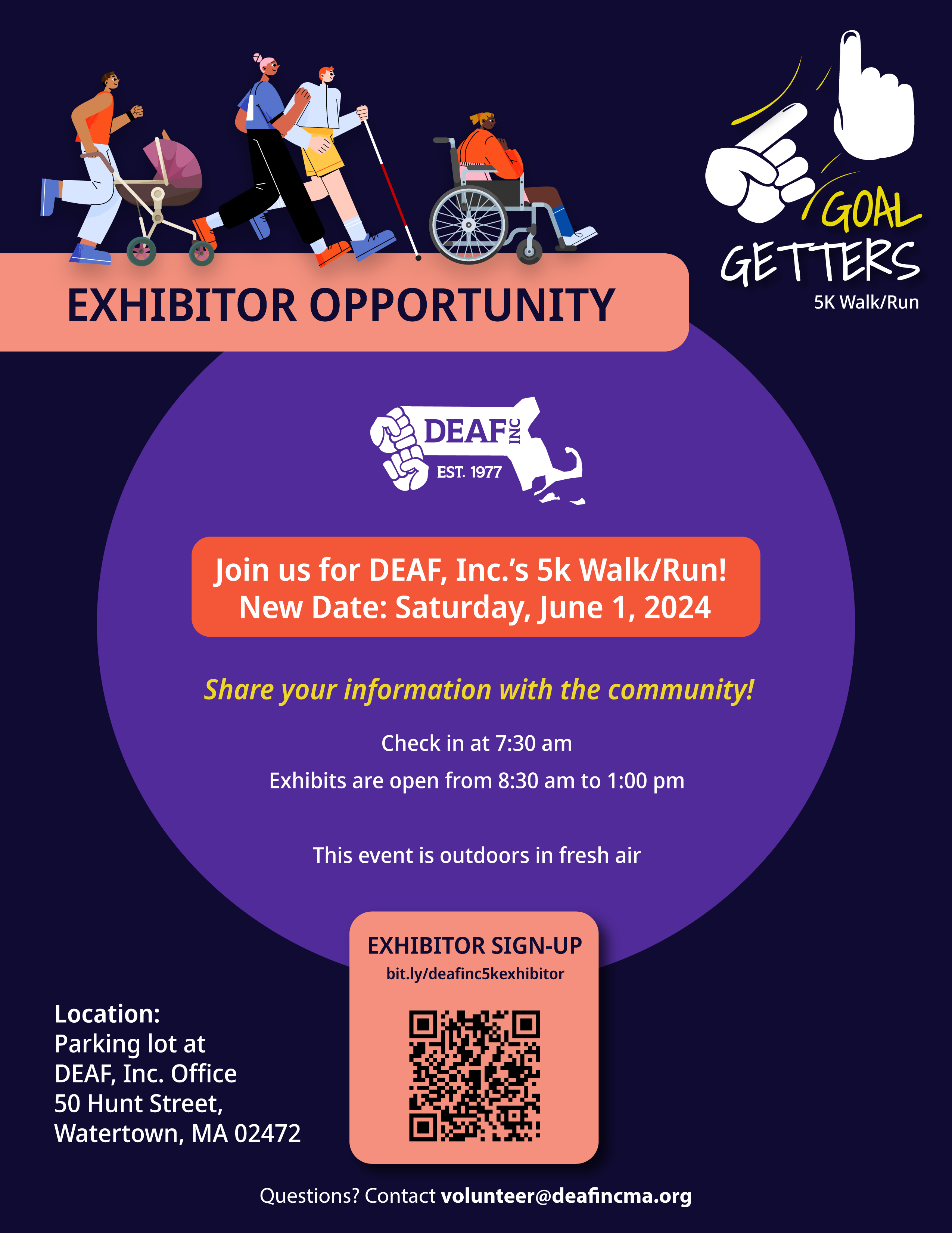 A flyer promoting an "EXHIBITOR OPPORTUNITY" for the "Goal Getters 5K Walk/Run" organized by DEAF, Inc. The event is scheduled for Saturday, June 1, 2024, and it emphasizes an invitation for exhibitors to share their information with the community. Key details include: Location: The event will take place in the parking lot of the DEAF, Inc. Office located at 50 Hunt Street, Watertown, MA 02472. Time: Exhibitors are asked to check in at 7:30 AM, with exhibits open from 8:30 AM to 1:00 PM. The flyer features a lively illustration of diverse individuals participating in a walk/run; these include people of different races and abilities, such as a person in a wheelchair and another using a walking stick. The environment is described as outdoors in fresh air. A QR code for exhibitor sign-up is prominently displayed, along with a shortened URL (bit.ly/deafinc5kexhibitor) that likely leads to a registration or more information page. For any questions, the flyer provides a contact email: volunteer@deafincma.org. A flyer promoting an "EXHIBITOR OPPORTUNITY" for the "Goal Getters 5K Walk/Run" organized by DEAF, Inc. The event is scheduled for Saturday, June 1, 2024, and it emphasizes an invitation for exhibitors to share their information with the community. Key details include: Location: The event will take place in the parking lot of the DEAF, Inc. Office located at 50 Hunt Street, Watertown, MA 02472. Time: Exhibitors are asked to check in at 7:30 AM, with exhibits open from 8:30 AM to 1:00 PM. The flyer features a lively illustration of diverse individuals participating in a walk/run; these include people of different races and abilities, such as a person in a wheelchair and another using a walking stick. The environment is described as outdoors in fresh air. A QR code for exhibitor sign-up is prominently displayed, along with a shortened URL (bit.ly/deafinc5kexhibitor) that likely leads to a registration or more information page. For any questions, the flyer provides a contact email: volunteer@deafincma.org.