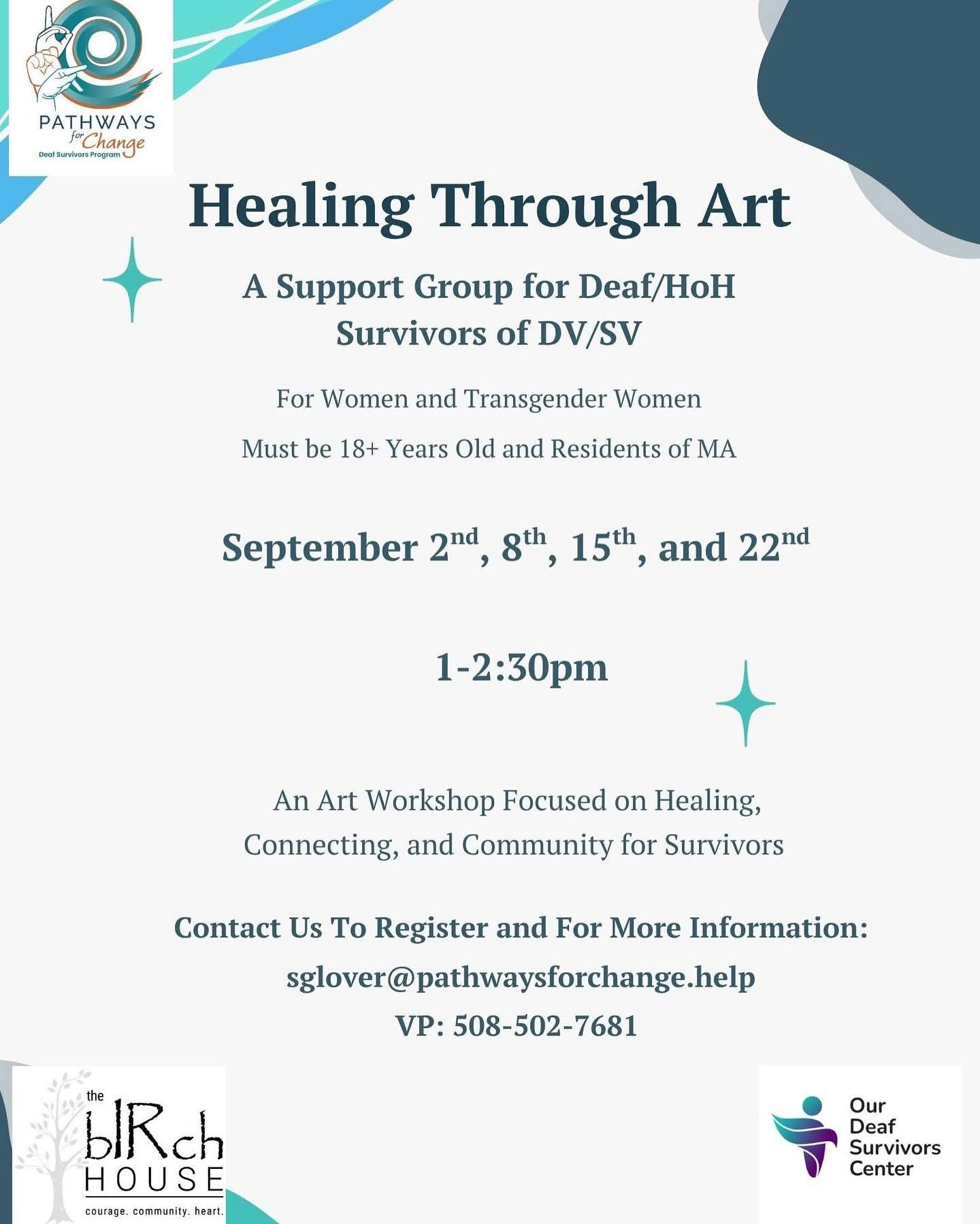 Image Description: “Healing Through Art.” The group is for Deaf/Hard of Hearing (HoH) women and transgender women, aged 18 and older, who reside in Massachusetts. The group meets on September 2nd, 8th, 15th, and 22nd, from 1:00 PM to 2:30 PM. It is an art workshop focused on healing, connection, and community. Contact information is provided-(sglover@pathwaysforchange.help) phone number: (508-502-7681) The flyer also includes logos for Our Deaf Survivors Center, Pathways for Change, and BIRCH HOUSE Image Description: “Healing Through Art.” The group is for Deaf/Hard of Hearing (HoH) women and transgender women, aged 18 and older, who reside in Massachusetts. The group meets on September 2nd, 8th, 15th, and 22nd, from 1:00 PM to 2:30 PM. It is an art workshop focused on healing, connection, and community. Contact information is provided-(sglover@pathwaysforchange.help) phone number: (508-502-7681) The flyer also includes logos for Our Deaf Survivors Center, Pathways for Change, and BIRCH HOUSE