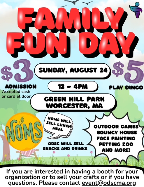 Blue skies with clouds, trees and grass and a picnic table. Top center: in bold red and black 3D text: FAMILY FUN DAY; top right corner: teal and purple logo of ODSC; below in center in 3 white 3D bubbles in black text: Sunday, August 24, 12-4PM, Green Hill Park - Worcester, MA; In purple on the left: $3 (in black text)admission-accepted cash or card at door on right in purple: $5, in black text: PLAY DINGO; Bottom left corner in bright yellow logo with green text: NOMS-will sell lunch meal, below in black text: ODSC will sell snacks and drinks; Bottom right: in a white burst graphic-a list of fun activities: Outdoor games, Bouncy house, face painting, petting zoo and more! On the bottom: white background w/black text: If you are interested in having a booth for your organization or to sell your crafts or if you have questions. Please contact event@odscma.org Blue skies with clouds, trees and grass and a picnic table. Top center: in bold red and black 3D text: FAMILY FUN DAY; top right corner: teal and purple logo of ODSC; below in center in 3 white 3D bubbles in black text: Sunday, August 24, 12-4PM, Green Hill Park - Worcester, MA; In purple on the left: $3 (in black text)admission-accepted cash or card at door on right in purple: $5, in black text: PLAY DINGO; Bottom left corner in bright yellow logo with green text: NOMS-will sell lunch meal, below in black text: ODSC will sell snacks and drinks; Bottom right: in a white burst graphic-a list of fun activities: Outdoor games, Bouncy house, face painting, petting zoo and more! On the bottom: white background w/black text: If you are interested in having a booth for your organization or to sell your crafts or if you have questions. Please contact event@odscma.org
