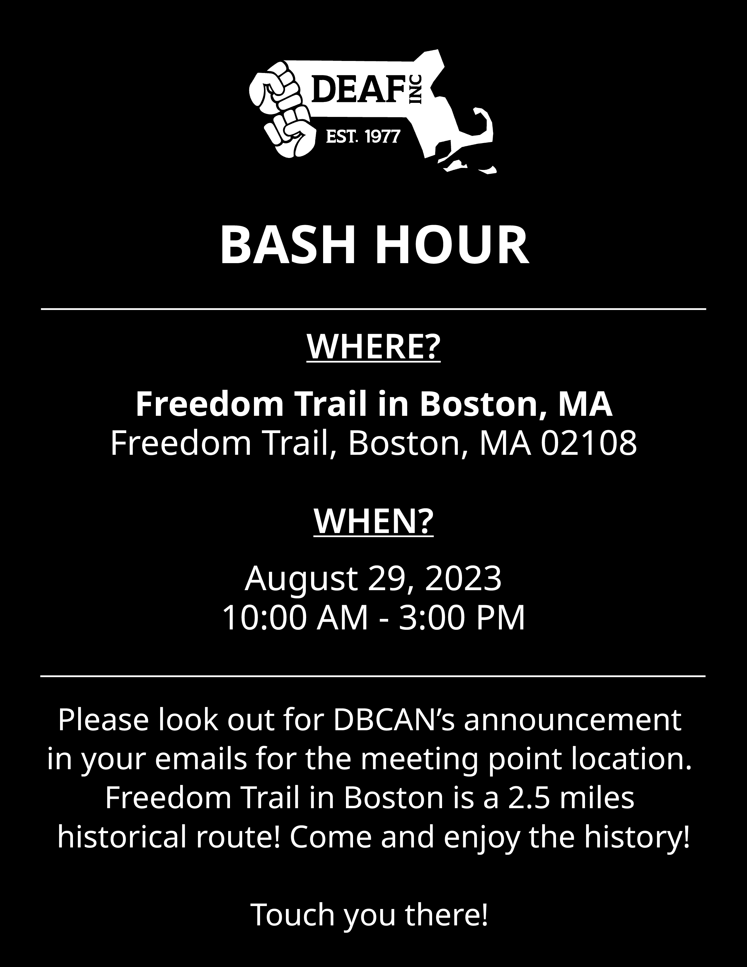 Flyer with black background, white text, and white DEAF, Inc. logo. BASH HOUR WHERE? Freedom Trail in Boston, MA 02108 WHEN? August 29, 2023, 10:00 AM - 3:00 PM Please look out for DBCAN’s announcement in your emails for the meeting point location. Freedom Trail in Boston is a 2.5 miles historical route! Come and enjoy the history! Touch you there!