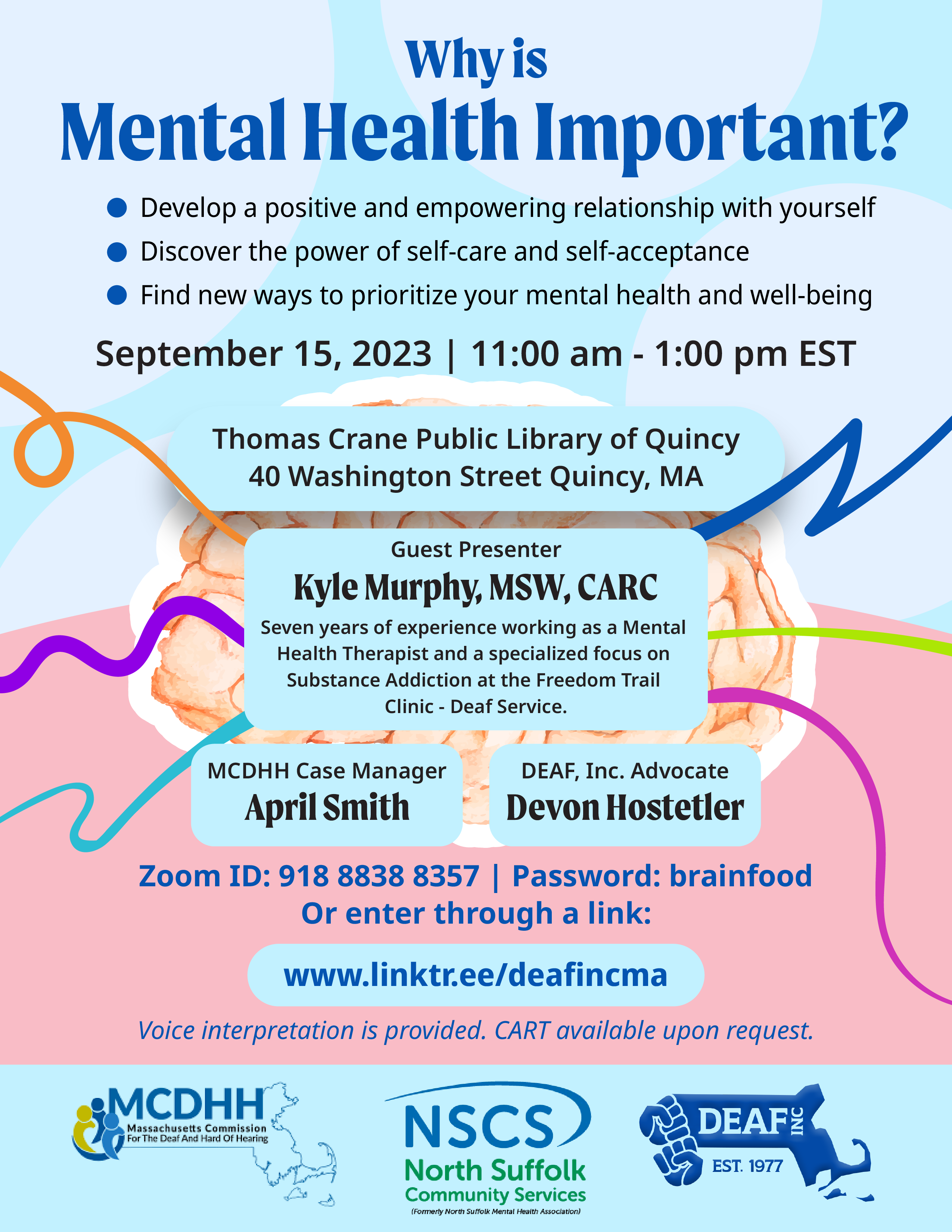 Light blue, white, and light pink flyer with title in dark blue “Why is Mental Health Important?” Bulleted list below the title “Develop a positive and empowering relationship with yourself. Discover the power of self-care and self-acceptance. Find new ways to prioritize your mental health and well-being.” Below that is “September 15, 2023 | 11:00 am - 1:00 pm EST” An image of a brain is in the center with a variety of multi colored swirly lines are going out around the brain. In the upper part of the brain there is a light blue box with “Thomas Crane Public Library of Quincy, 40 Washington Street, Quincy, MA” At the bottom of the brain there are 3 light blue boxes next to each other “Guest presenter Kyle Murphy, MSW, CARC. Seven years of experience working as a Mental Health Therapist and a specialized focus on Substance Addiction at the Freedom Trail Clinic - Deaf Service.” “MCDHH Case Manager April Smith” and “DEAF, Inc. Advocate Devon Hostetler” Below all of that has blue text with the information “Zoom ID: 918 8838 8357 | Password: brainfood Or enter through a link: www.linktr.ee/deafincma Voice interpretation is provided. CART available upon request.” On the very bottom in a row are MCDHH, NSCS, and DEAF. Inc. logos.