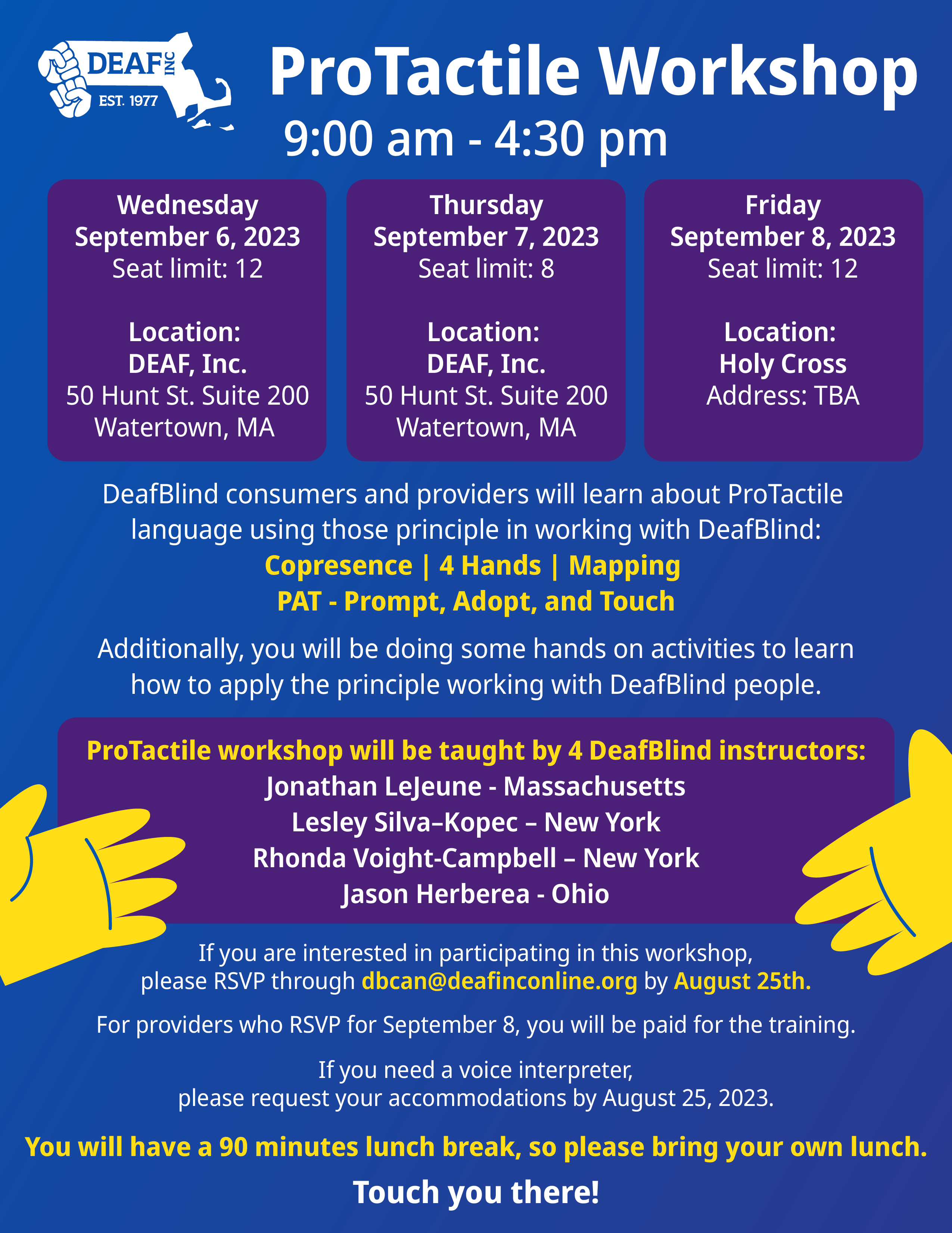 A Blue flyer background, White text title, “ProTactile Workshop 9:00 am - 4:30 pm”, three purple squares with white text within them. From left to right, “Wednesday September 6, 2023 Seat limit: 12 Location: DEAF, Inc. 50 Hunt St. Suite 200 Watertown, MA”, “Thursday September 7, 2023 Seat limit: 8 Location: DEAF, Inc. 50 Hunt St. Suite 200 Watertown, MA”, Friday September 8, 2023 Seat limit: 12 Location: Holy Cross Address: TBA”. Below in white text, “DeafBlind consumers and providers will learn about ProTactile language using those principle in working with DeafBlind: Copresence | 4 Hands | Mapping PAT - Prompt, Adopt, and Touch Additionally, you will be doing some hands on activities to learn how to apply the principle working with DeafBlind people.” In bold yellow text, “ProTactile workshop will be taught by 4 DeafBlind instructors: (white text) Jonathan Lejeune - Massachusetts Lesley Silva-Kopec - New York Rhonda Voight-Campbell - New York Jason Herberea - Ohio, If you are interested in participating in this workshop, please RSVP through abcan@deafinconline.org by August 25th. For providers who RSVP for September 8, you will be paid for the training. If you need a voice interpreter, please request your accommodations by August 25, 2023. You will have a 90 minutes lunch break, so please bring your own lunch. Touch you there!” Image: two yellow hands are set on the left and right, on the top left is the DEAF, Inc. logo.