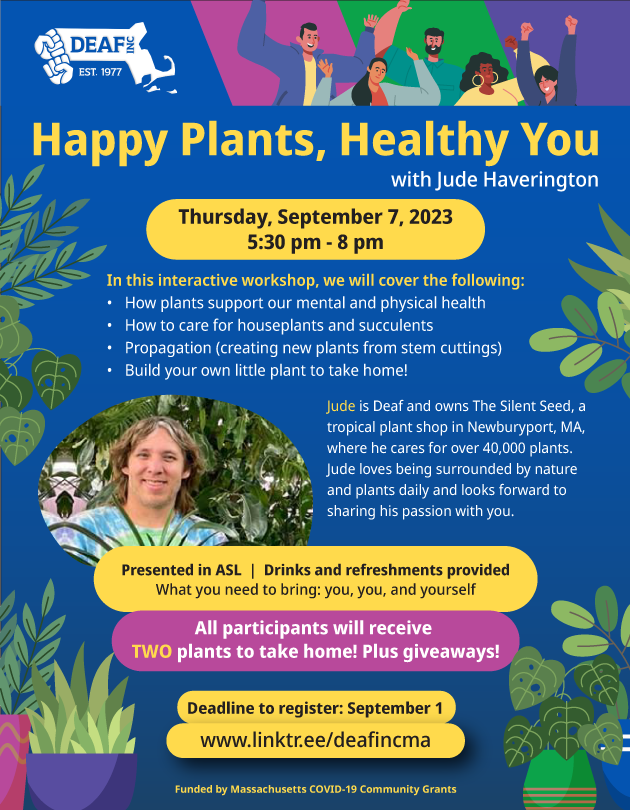 Blue background. Header at top with DEAF, Inc. logo in white. Diagonal shapes in purple, green, and pink show various people in cheering poses. Yellow text reads “Happy Plants, Healthy You” with white text reading “with Jude Haverington”. Yellow oval shape below shows black text reading “Thursday, September 7, 2023, 5:30 pm - 8 pm”. White body text below reads “In this interactive workshop, we will cover the following: how plants support our mental and physical health, how to care for houseplants and succulents, propagation (creating new plants from stem cuttings), build your own little plant to take home!” A circular picture of Jude smiling in front of plants, wearing a tie-dye shirt. White text next to it reads “Jude is Deaf and owns The Silent Seed, a tropical plant shop in Newburyport, MA, where he cares for over 40,000 plants. Jude loves being surrounded by nature and plants daily and looks forward to sharing his passion with you.” Yellow oval shape with black text reads “Presented in ASL. Drinks and refreshments provided. What you need to bring: you, you, and yourself” Pink oval shape below it with white text reads “All participants will receive TWO plants to take home! Plus giveaways!” Yellow oval at bottom reads “Deadline to register: September 1” Yellow oval shape reads “www.linktr.ee/deafincma” Yellow text at bottom reads “Funded by Massachusetts COVID-19 Community Grants”. Green plants are surrounding the flyer in all corners.