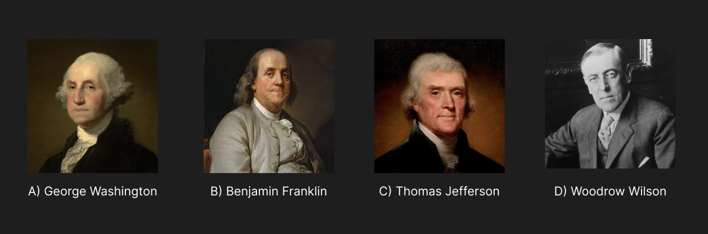 A four image row of men with a dark grey background. First image is a colored portrait of George Washington with “A) George Washington” below it. Second image is a colored portrait of Benjamin Franklin with “B) Benjamin Franklin” below it. Third image is a colored portrait of Thomas Jefferson with “C) Thomas Jefferson” below it. Fourth and last image is a black and white photo of Woodrow Wilson with “D) Woodrow Wilson” below it.