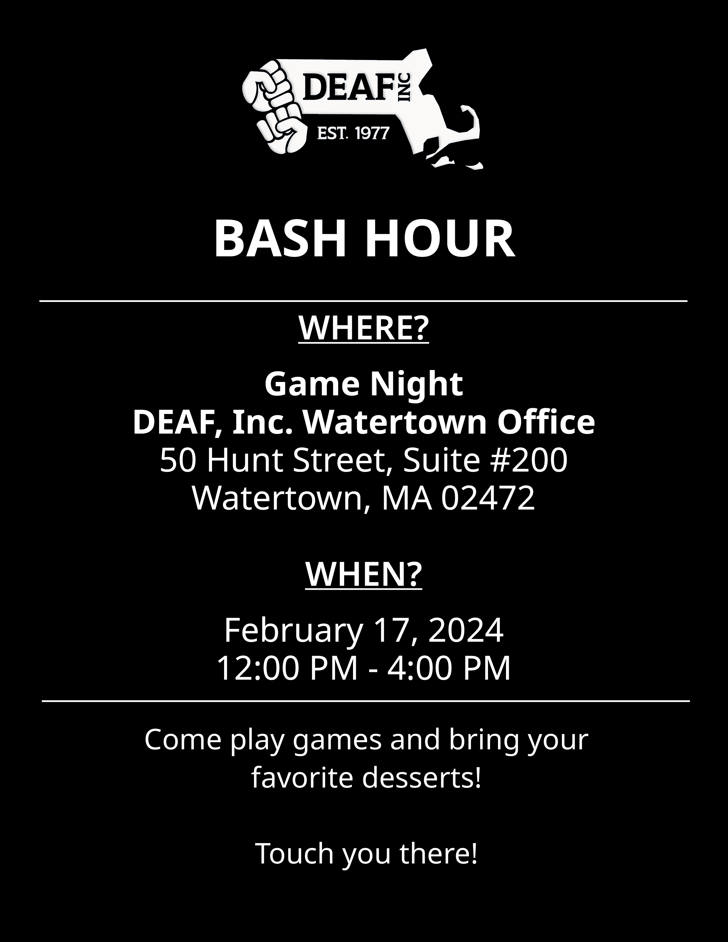 Image description: A black and white flyer with white DEAF, Inc.  “BASH HOUR” with a thin white divider line below. “WHERE? Game Night DEAF, Inc. Watertown Office. 50 Hunt Street, Suite #200, Watertown, MA 02472. WHEN? February 17, 2024. 12:00 PM - 4:00 PM.” thin white divider line below that. “Come play games and bring your favorite desserts! Touch you there!” at the bottom.