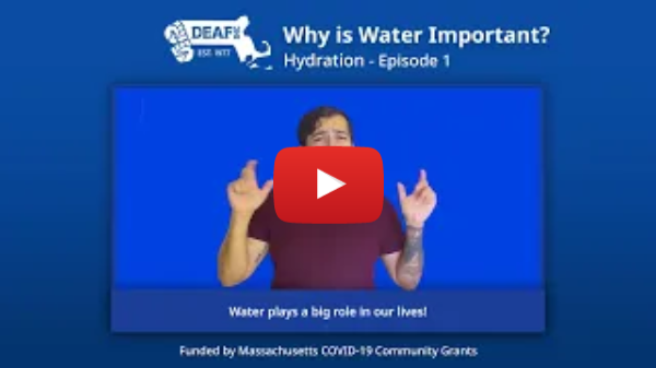 Blue background. DEAF, Inc. logo at top left corner. White title text reads "Why is Water Important? Hydration - Episode 1" A video screen is shown with an Latino man wearing a red shirt signing in front of a blue background. The caption below him reads "Water plays a big role in our lives!". White text at bottom reads "Funded by Massachusetts COVID-19 Community Grants".