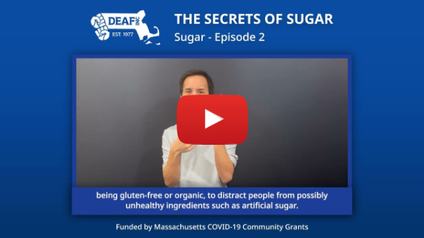 A dark blue background with a DEAF, Inc. logo at the center left and text next to it that reads, “THE SECRETS OF SUGAR Sugar - Episode 2” below it is the YouTube still image of a person signing with words below them that read, “being gluten-free or organic, to distract people from possibly unhealthy ingredients such as artificial sugar.” At the very bottom says the following, “Funded by Massachusetts COVID-19 Community Grants.”